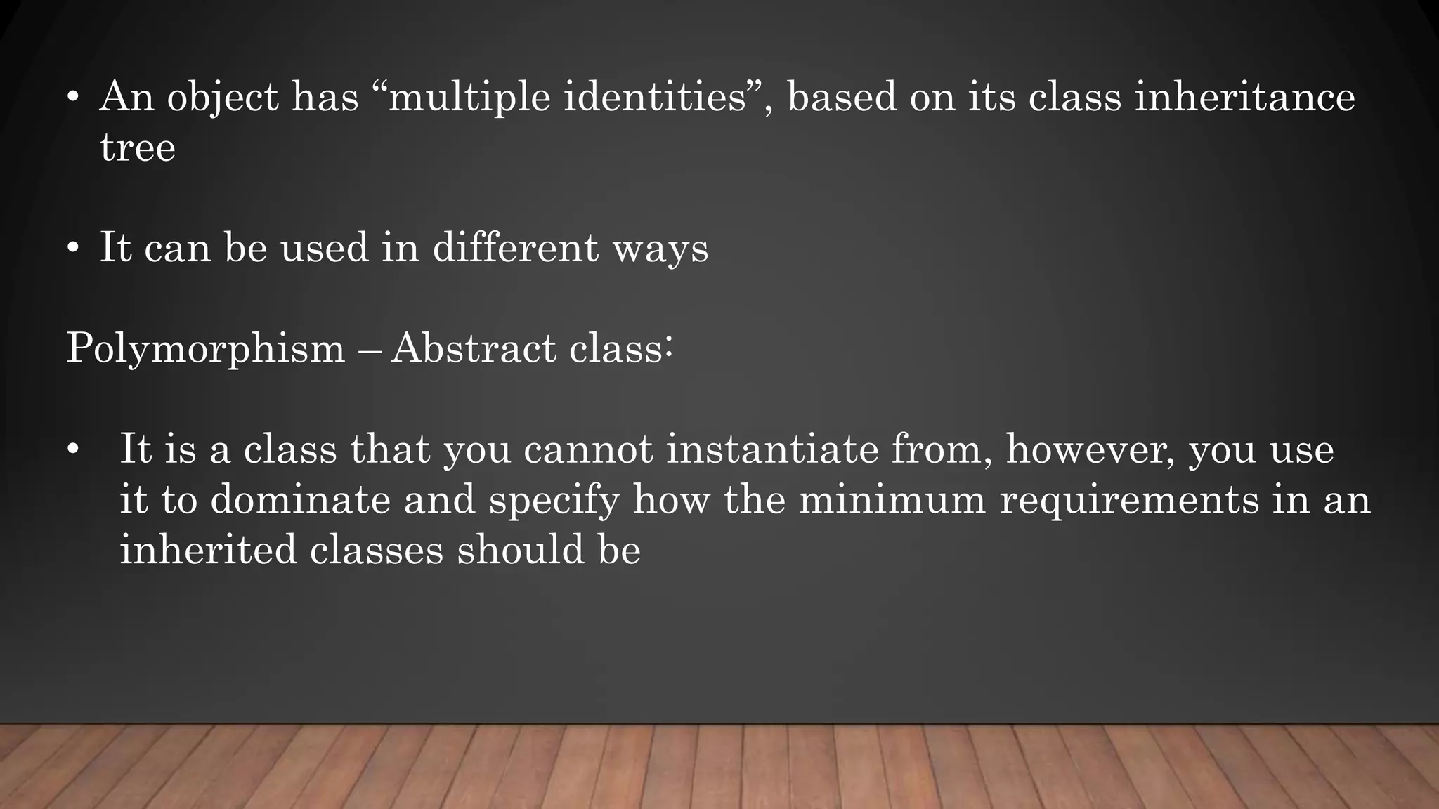 • An object has “multiple identities”, based on its class inheritance
tree
• It can be used in different ways
Polymorphism – Abstract class:
• It is a class that you cannot instantiate from, however, you use
it to dominate and specify how the minimum requirements in an
inherited classes should be
 