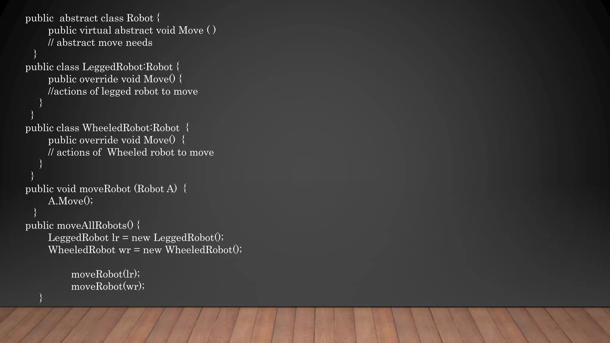 public abstract class Robot {
public virtual abstract void Move ( )
// abstract move needs
}
public class LeggedRobot:Robot {
public override void Move() {
//actions of legged robot to move
}
}
public class WheeledRobot:Robot {
public override void Move() {
// actions of Wheeled robot to move
}
}
public void moveRobot (Robot A) {
A.Move();
}
public moveAllRobots() {
LeggedRobot lr = new LeggedRobot();
WheeledRobot wr = new WheeledRobot();
moveRobot(lr);
moveRobot(wr);
}
 