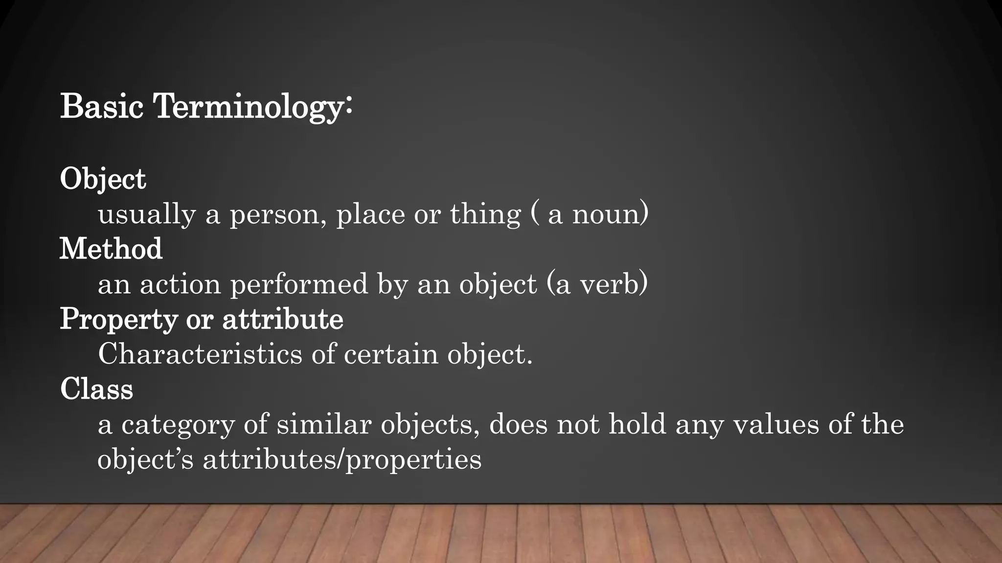 Basic Terminology:
Object
usually a person, place or thing ( a noun)
Method
an action performed by an object (a verb)
Property or attribute
Characteristics of certain object.
Class
a category of similar objects, does not hold any values of the
object’s attributes/properties
 