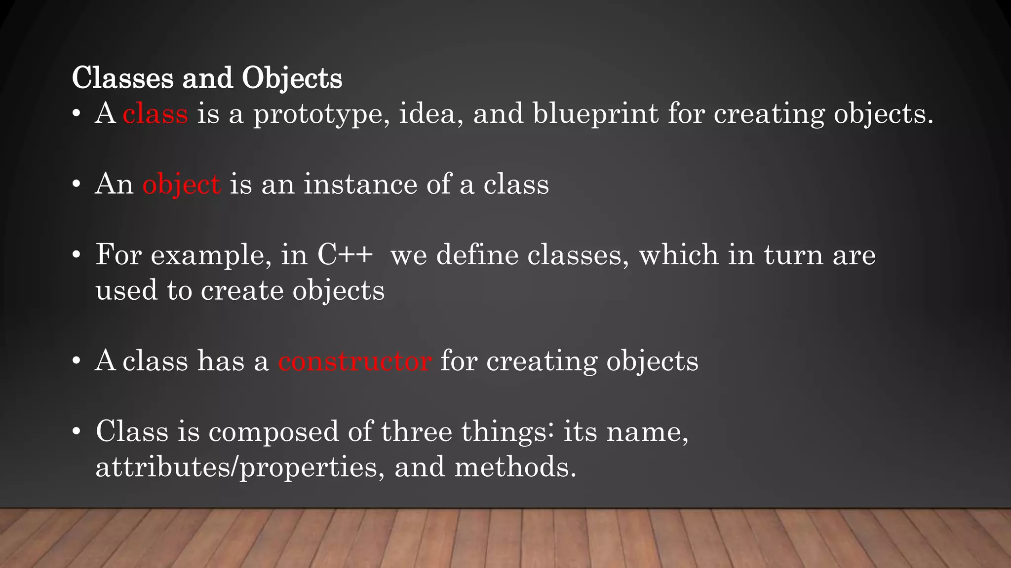 Classes and Objects
• A class is a prototype, idea, and blueprint for creating objects.
• An object is an instance of a class
• For example, in C++ we define classes, which in turn are
used to create objects
• A class has a constructor for creating objects
• Class is composed of three things: its name,
attributes/properties, and methods.
 