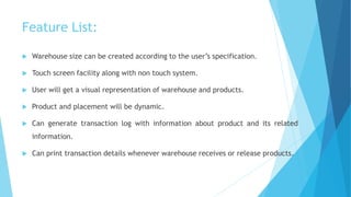 Feature List: 
 Warehouse size can be created according to the user’s specification. 
 Touch screen facility along with non touch system. 
 User will get a visual representation of warehouse and products. 
 Product and placement will be dynamic. 
 Can generate transaction log with information about product and its related 
information. 
 Can print transaction details whenever warehouse receives or release products. 
 