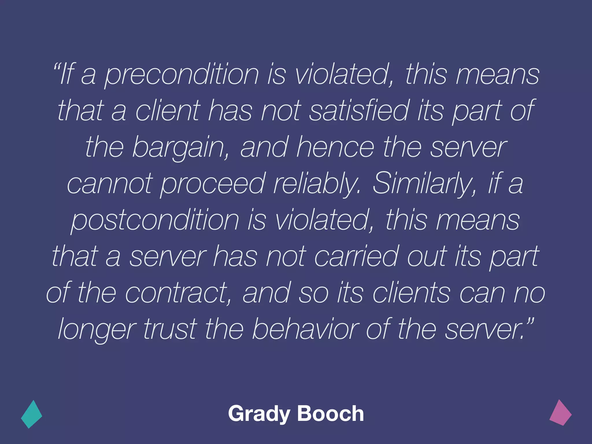 “If a precondition is violated, this means
that a client has not satisfied its part of
the bargain, and hence the server
cannot proceed reliably. Similarly, if a
postcondition is violated, this means
that a server has not carried out its part
of the contract, and so its clients can no
longer trust the behavior of the server.”
Grady Booch
 