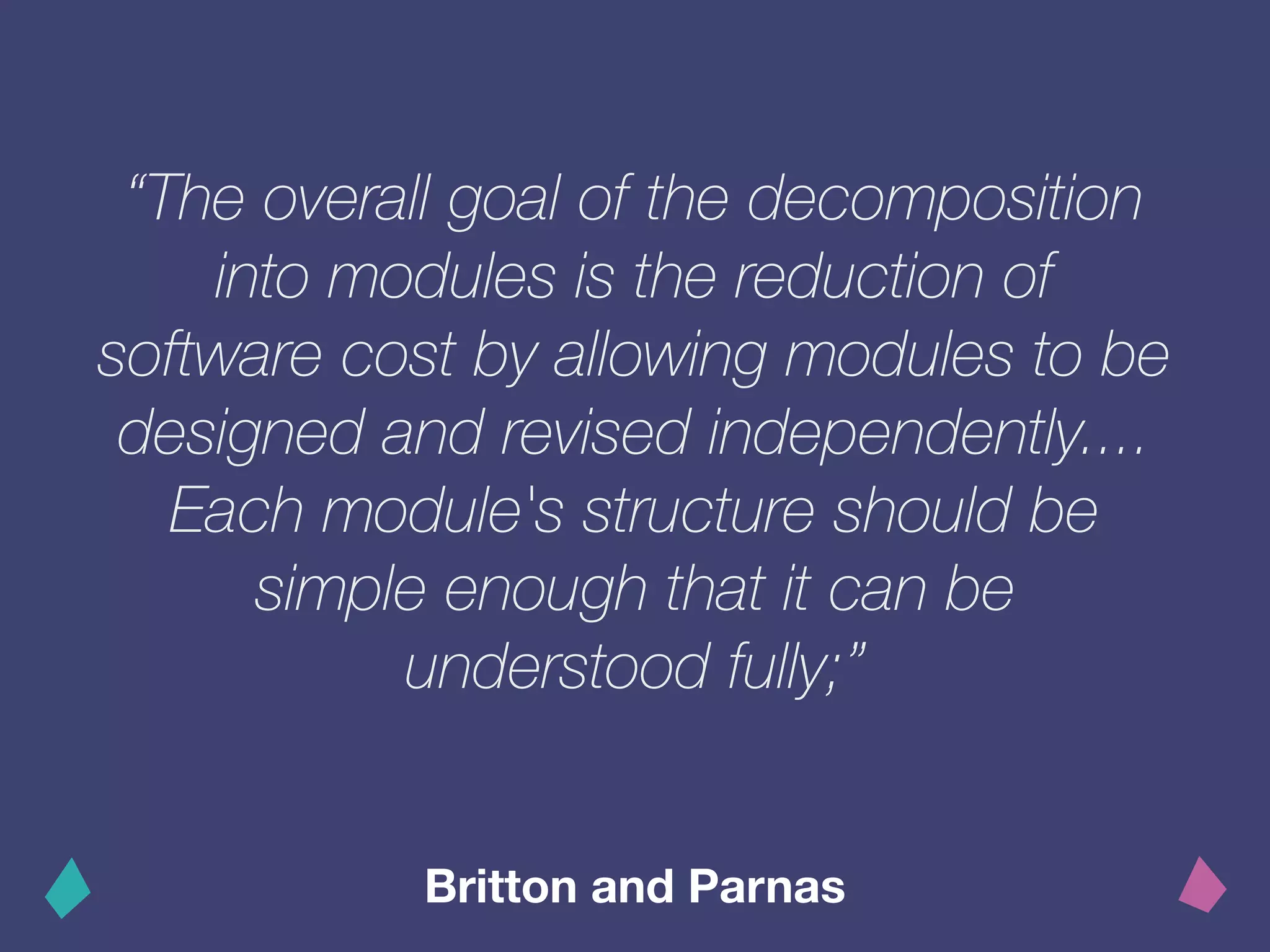 “The overall goal of the decomposition
into modules is the reduction of
software cost by allowing modules to be
designed and revised independently....
Each module's structure should be
simple enough that it can be
understood fully;”
Britton and Parnas
 