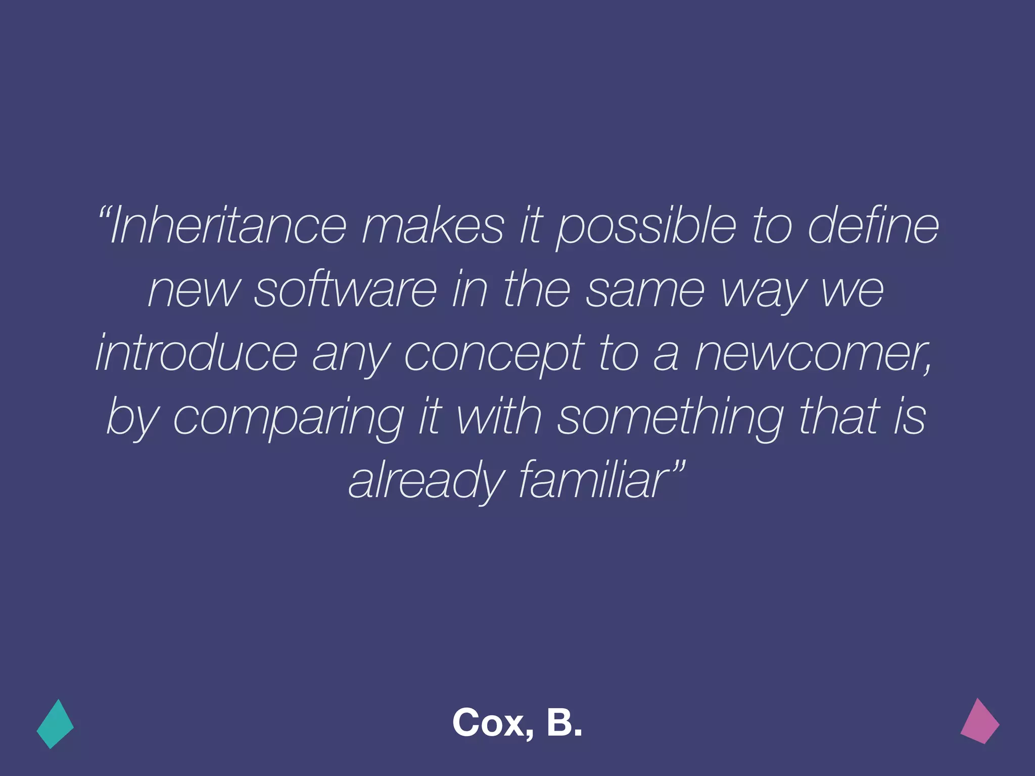 “Inheritance makes it possible to define
new software in the same way we
introduce any concept to a newcomer,
by comparing it with something that is
already familiar”
Cox, B.
 