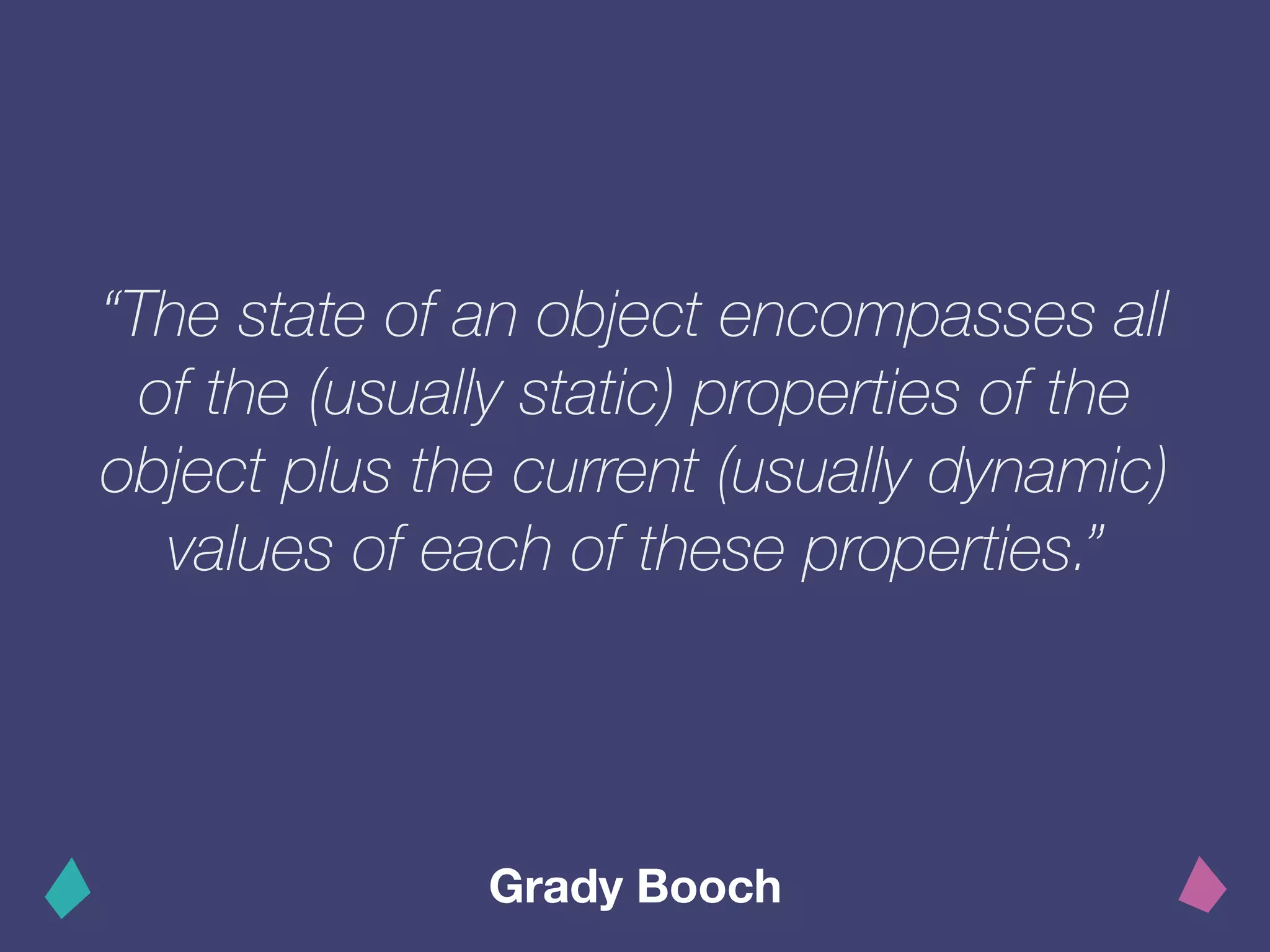 “The state of an object encompasses all
of the (usually static) properties of the
object plus the current (usually dynamic)
values of each of these properties.”
Grady Booch
 