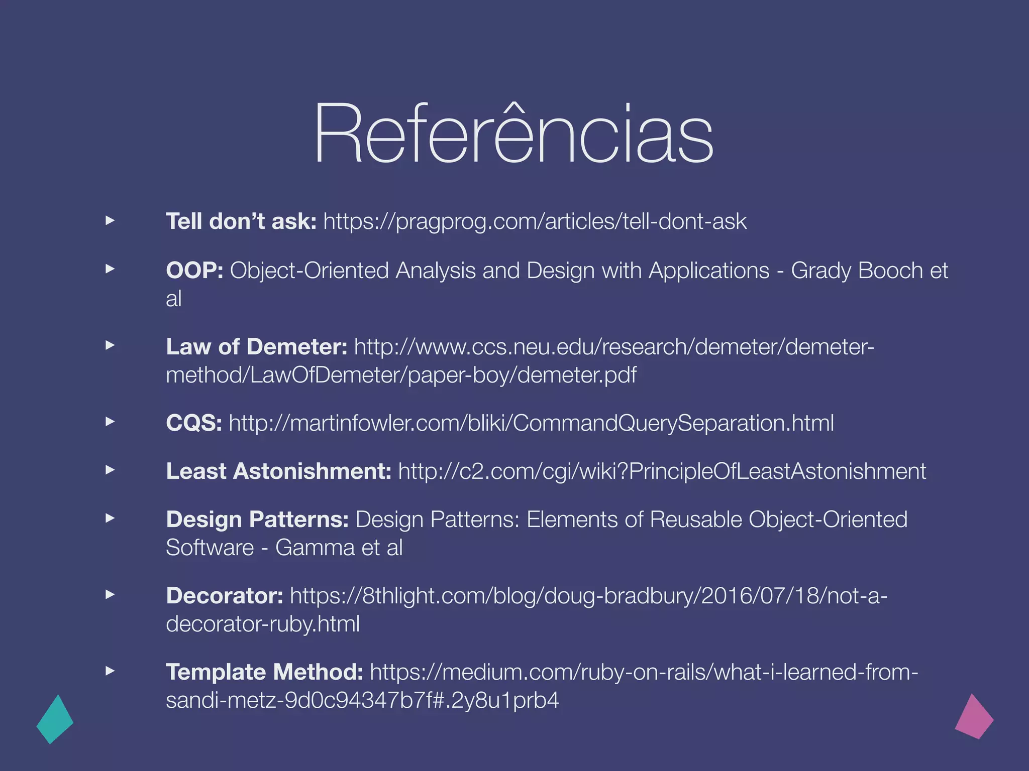 Referências
‣ Tell don’t ask: https://pragprog.com/articles/tell-dont-ask
‣ OOP: Object-Oriented Analysis and Design with Applications - Grady Booch et
al
‣ Law of Demeter: http://www.ccs.neu.edu/research/demeter/demeter-
method/LawOfDemeter/paper-boy/demeter.pdf
‣ CQS: http://martinfowler.com/bliki/CommandQuerySeparation.html
‣ Least Astonishment: http://c2.com/cgi/wiki?PrincipleOfLeastAstonishment
‣ Design Patterns: Design Patterns: Elements of Reusable Object-Oriented
Software - Gamma et al
‣ Decorator: https://8thlight.com/blog/doug-bradbury/2016/07/18/not-a-
decorator-ruby.html
‣ Template Method: https://medium.com/ruby-on-rails/what-i-learned-from-
sandi-metz-9d0c94347b7f#.2y8u1prb4
 