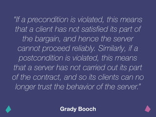 “If a precondition is violated, this means
that a client has not satisfied its part of
the bargain, and hence the server
cannot proceed reliably. Similarly, if a
postcondition is violated, this means
that a server has not carried out its part
of the contract, and so its clients can no
longer trust the behavior of the server.”
Grady Booch
 