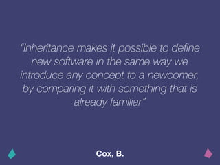 “Inheritance makes it possible to define
new software in the same way we
introduce any concept to a newcomer,
by comparing it with something that is
already familiar”
Cox, B.
 