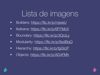 Lista de imagens
‣ Builders: https://ﬂic.kr/p/mjweU
‣ Ikebana: https://ﬂic.kr/p/6P7McX
‣ Boundary: https://ﬂic.kr/p/3QrzLy
‣ Modularity: https://ﬂic.kr/p/9sdBqQ
‣ Hierarchy: https://ﬂic.kr/p/fgGtcP
‣ Objects: https://ﬂic.kr/p/AD4FMh
 