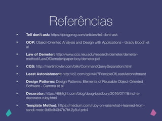 Referências
‣ Tell don’t ask: https://pragprog.com/articles/tell-dont-ask
‣ OOP: Object-Oriented Analysis and Design with Applications - Grady Booch et
al
‣ Law of Demeter: http://www.ccs.neu.edu/research/demeter/demeter-
method/LawOfDemeter/paper-boy/demeter.pdf
‣ CQS: http://martinfowler.com/bliki/CommandQuerySeparation.html
‣ Least Astonishment: http://c2.com/cgi/wiki?PrincipleOfLeastAstonishment
‣ Design Patterns: Design Patterns: Elements of Reusable Object-Oriented
Software - Gamma et al
‣ Decorator: https://8thlight.com/blog/doug-bradbury/2016/07/18/not-a-
decorator-ruby.html
‣ Template Method: https://medium.com/ruby-on-rails/what-i-learned-from-
sandi-metz-9d0c94347b7f#.2y8u1prb4
 