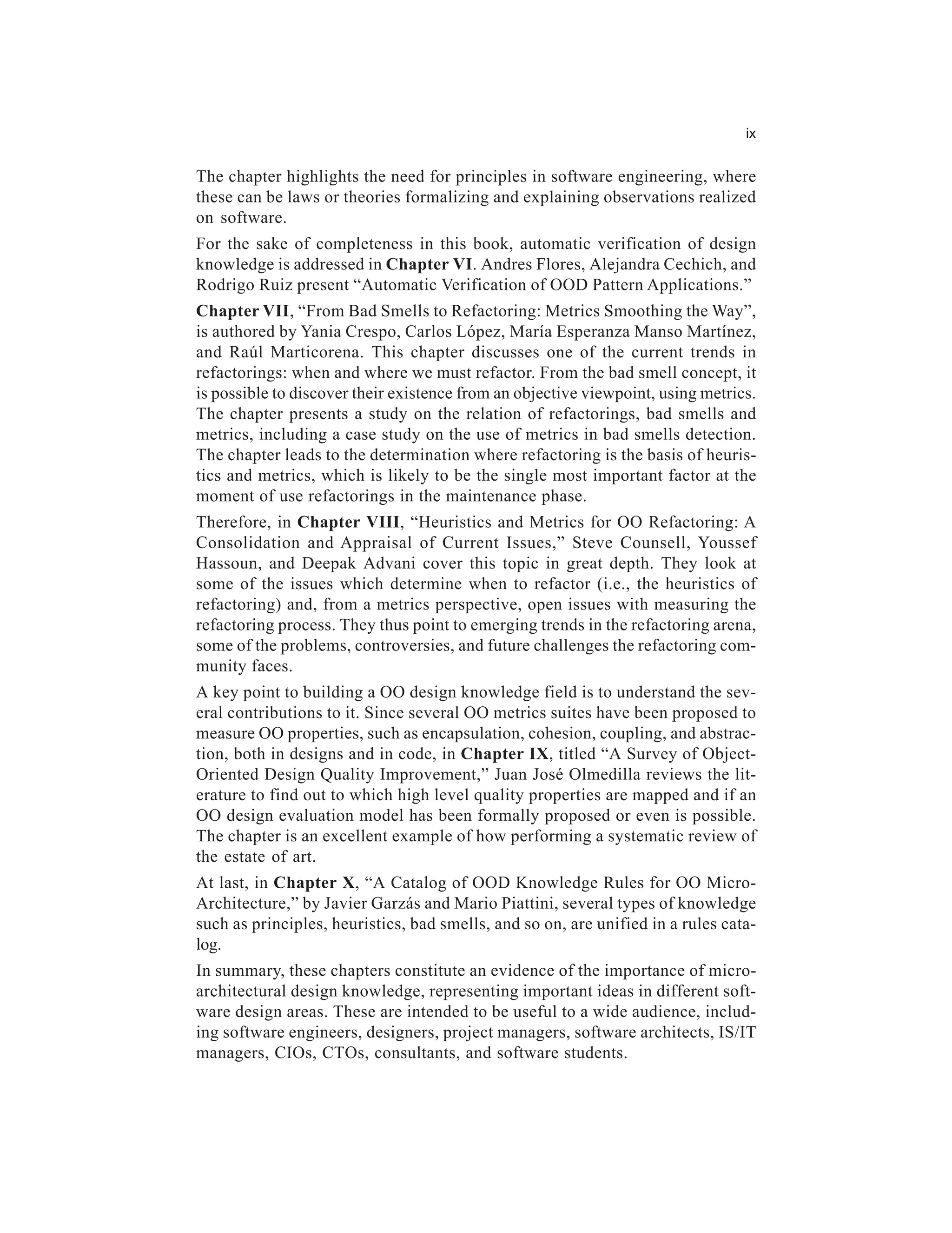 ix


The chapter highlights the need for principles in software engineering, where
these can be laws or theories formalizing and explaining observations realized
on software.
For the sake of completeness in this book, automatic verification of design
knowledge is addressed in Chapter VI. Andres Flores, Alejandra Cechich, and
Rodrigo Ruiz present “Automatic Verification of OOD Pattern Applications.”
Chapter VII, “From Bad Smells to Refactoring: Metrics Smoothing the Way”,
is authored by Yania Crespo, Carlos López, María Esperanza Manso Martínez,
and Raúl Marticorena. This chapter discusses one of the current trends in
refactorings: when and where we must refactor. From the bad smell concept, it
is possible to discover their existence from an objective viewpoint, using metrics.
The chapter presents a study on the relation of refactorings, bad smells and
metrics, including a case study on the use of metrics in bad smells detection.
The chapter leads to the determination where refactoring is the basis of heuris-
tics and metrics, which is likely to be the single most important factor at the
moment of use refactorings in the maintenance phase.
Therefore, in Chapter VIII, “Heuristics and Metrics for OO Refactoring: A
Consolidation and Appraisal of Current Issues,” Steve Counsell, Youssef
Hassoun, and Deepak Advani cover this topic in great depth. They look at
some of the issues which determine when to refactor (i.e., the heuristics of
refactoring) and, from a metrics perspective, open issues with measuring the
refactoring process. They thus point to emerging trends in the refactoring arena,
some of the problems, controversies, and future challenges the refactoring com-
munity faces.
A key point to building a OO design knowledge field is to understand the sev-
eral contributions to it. Since several OO metrics suites have been proposed to
measure OO properties, such as encapsulation, cohesion, coupling, and abstrac-
tion, both in designs and in code, in Chapter IX, titled “A Survey of Object-
Oriented Design Quality Improvement,” Juan José Olmedilla reviews the lit-
erature to find out to which high level quality properties are mapped and if an
OO design evaluation model has been formally proposed or even is possible.
The chapter is an excellent example of how performing a systematic review of
the estate of art.
At last, in Chapter X, “A Catalog of OOD Knowledge Rules for OO Micro-
Architecture,” by Javier Garzás and Mario Piattini, several types of knowledge
such as principles, heuristics, bad smells, and so on, are unified in a rules cata-
log.
In summary, these chapters constitute an evidence of the importance of micro-
architectural design knowledge, representing important ideas in different soft-
ware design areas. These are intended to be useful to a wide audience, includ-
ing software engineers, designers, project managers, software architects, IS/IT
managers, CIOs, CTOs, consultants, and software students.
 