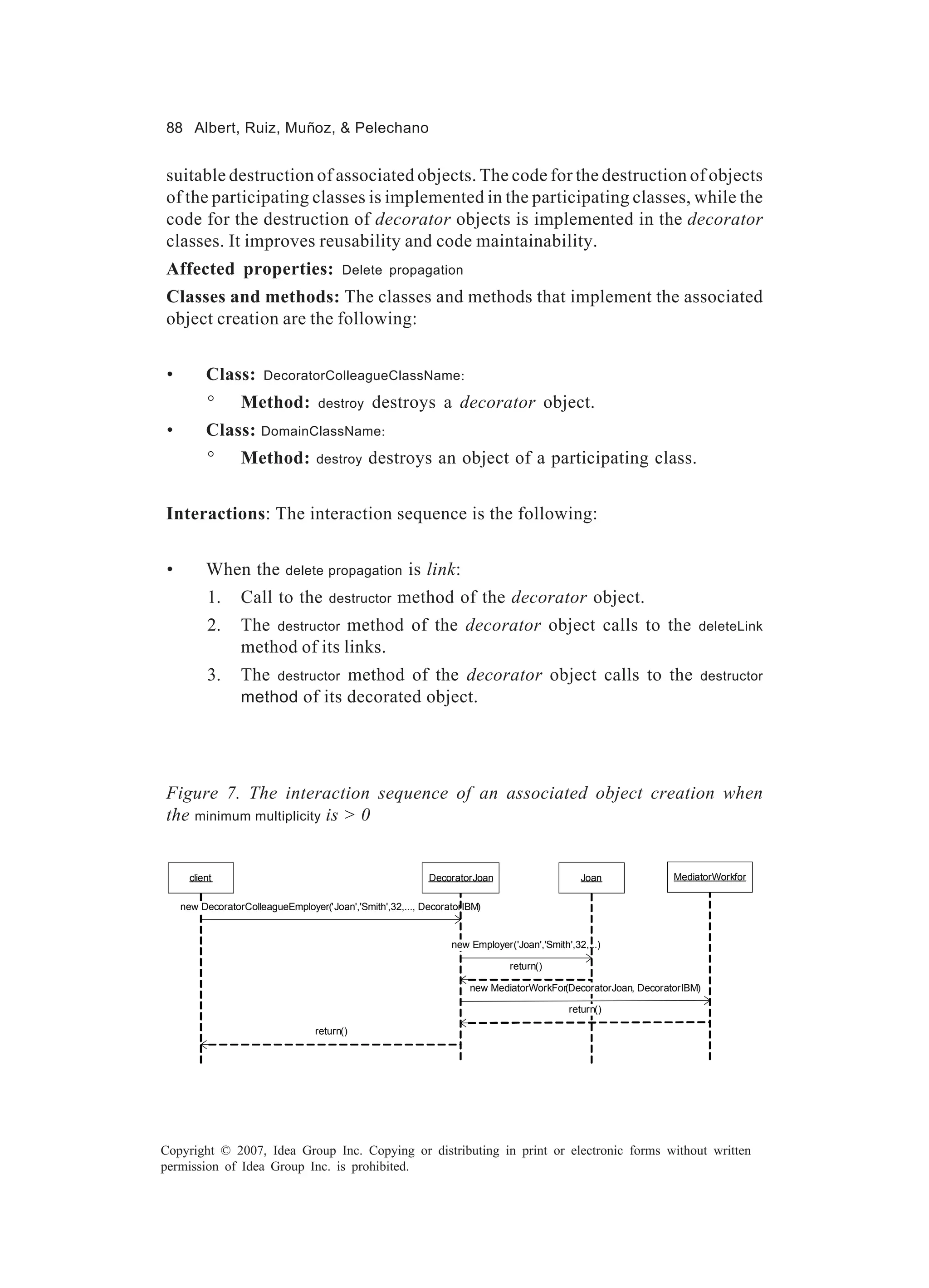 88 Albert, Ruiz, Muñoz, & Pelechano


suitable destruction of associated objects. The code for the destruction of objects
of the participating classes is implemented in the participating classes, while the
code for the destruction of decorator objects is implemented in the decorator
classes. It improves reusability and code maintainability.
Affected properties:                     Delete propagation

Classes and methods: The classes and methods that implement the associated
object creation are the following:


 •         Class:      DecoratorColleagueClassName:

           °      Method:          destroy       destroys a decorator object.
 •         Class: DomainClassName:
           °      Method:          destroy      destroys an object of a participating class.


Interactions: The interaction sequence is the following:


 •         When the         delete propagation         is link:
           1.     Call to the         destructor     method of the decorator object.
           2.     The destructor method of the decorator object calls to the                                        deleteLink
                  method of its links.
           3.     The     destructor          method of the decorator object calls to the                           destructor
                  method of its decorated object.




Figure 7. The interaction sequence of an associated object creation when
the minimum multiplicity is > 0


       client                                               DecoratorJoan                      Joan            MediatorWorkfor


     new DecoratorColleagueEmployer('Joan','Smith',32,..., DecoratorIBM)


                                                                 new Employer('Joan','Smith',32,...)

                                                                              return()

                                                                     new MediatorWorkFor(DecoratorJoan, DecoratorIBM)

                                                                                            return()

                                   return()




Copyright © 2007, Idea Group Inc. Copying or distributing in print or electronic forms without written
permission of Idea Group Inc. is prohibited.
 