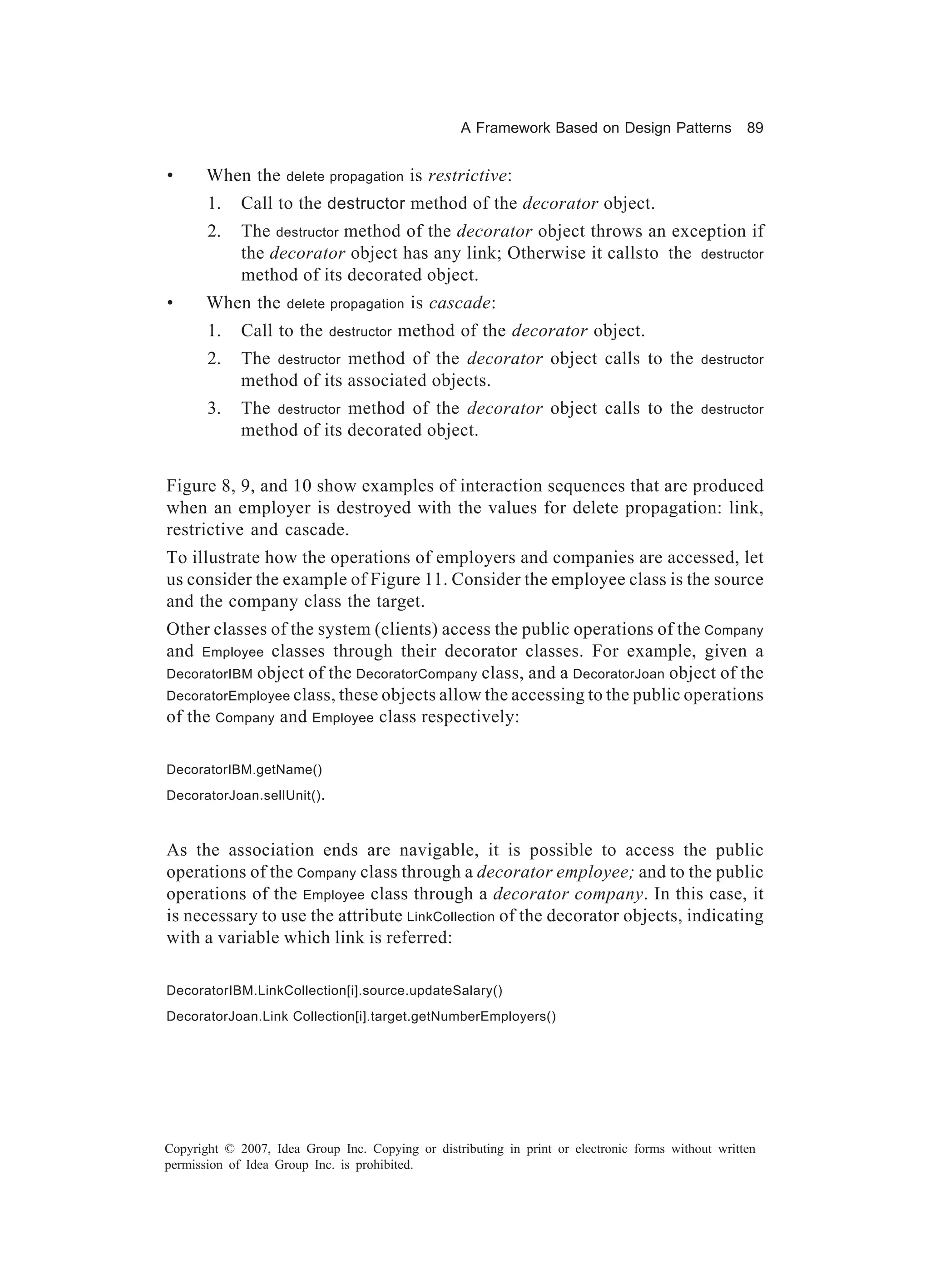 A Framework Based on Design Patterns             89


•      When the      delete propagation    is restrictive:
       1.    Call to the destructor method of the decorator object.
       2.    The destructor method of the decorator object throws an exception if
             the decorator object has any link; Otherwise it callsto the destructor
             method of its decorated object.
•      When the      delete propagation    is cascade:
       1.    Call to the     destructor   method of the decorator object.
       2.    The destructor method of the decorator object calls to the                     destructor
             method of its associated objects.
       3.    The destructor method of the decorator object calls to the                     destructor
             method of its decorated object.


Figure 8, 9, and 10 show examples of interaction sequences that are produced
when an employer is destroyed with the values for delete propagation: link,
restrictive and cascade.
To illustrate how the operations of employers and companies are accessed, let
us consider the example of Figure 11. Consider the employee class is the source
and the company class the target.
Other classes of the system (clients) access the public operations of the Company
and Employee classes through their decorator classes. For example, given a
DecoratorIBM object of the DecoratorCompany class, and a DecoratorJoan object of the
DecoratorEmployee class, these objects allow the accessing to the public operations
of the Company and Employee class respectively:

DecoratorIBM.getName()
DecoratorJoan.sellUnit() .



As the association ends are navigable, it is possible to access the public
operations of the Company class through a decorator employee; and to the public
operations of the Employee class through a decorator company. In this case, it
is necessary to use the attribute LinkCollection of the decorator objects, indicating
with a variable which link is referred:

DecoratorIBM.LinkCollection[i].source.updateSalary()
DecoratorJoan.Link Collection[i].target.getNumberEmployers()




Copyright © 2007, Idea Group Inc. Copying or distributing in print or electronic forms without written
permission of Idea Group Inc. is prohibited.
 