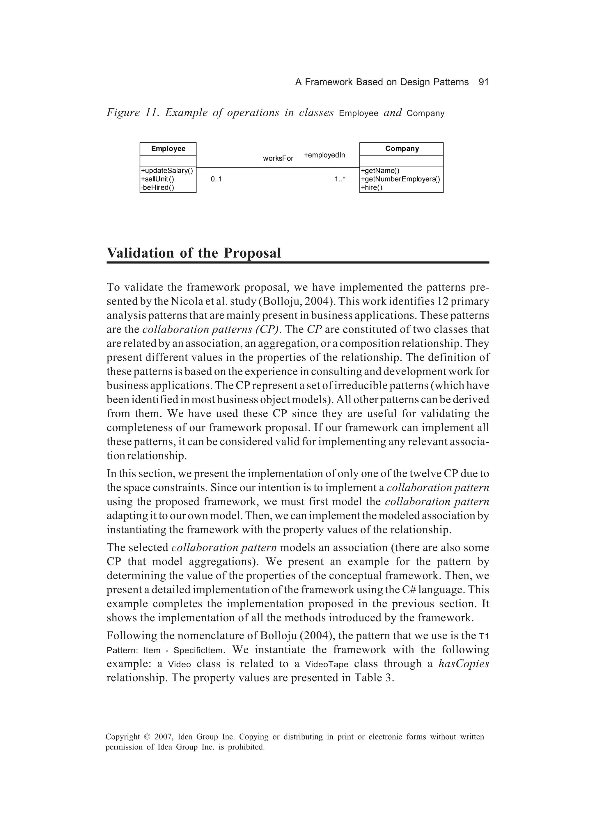 A Framework Based on Design Patterns           91


Figure 11. Example of operations in classes                    Employee    and   Company



            Employee                                                       Company
                                          worksFor    +employedIn

         +updateSalary()                                             +getName()
         +sellUnit ()       0..1                              1..*   +getNumberEmployers()
         -beHired()                                                  +hire()




Validation of the Proposal

To validate the framework proposal, we have implemented the patterns pre-
sented by the Nicola et al. study (Bolloju, 2004). This work identifies 12 primary
analysis patterns that are mainly present in business applications. These patterns
are the collaboration patterns (CP). The CP are constituted of two classes that
are related by an association, an aggregation, or a composition relationship. They
present different values in the properties of the relationship. The definition of
these patterns is based on the experience in consulting and development work for
business applications. The CP represent a set of irreducible patterns (which have
been identified in most business object models). All other patterns can be derived
from them. We have used these CP since they are useful for validating the
completeness of our framework proposal. If our framework can implement all
these patterns, it can be considered valid for implementing any relevant associa-
tion relationship.
In this section, we present the implementation of only one of the twelve CP due to
the space constraints. Since our intention is to implement a collaboration pattern
using the proposed framework, we must first model the collaboration pattern
adapting it to our own model. Then, we can implement the modeled association by
instantiating the framework with the property values of the relationship.
The selected collaboration pattern models an association (there are also some
CP that model aggregations). We present an example for the pattern by
determining the value of the properties of the conceptual framework. Then, we
present a detailed implementation of the framework using the C# language. This
example completes the implementation proposed in the previous section. It
shows the implementation of all the methods introduced by the framework.
Following the nomenclature of Bolloju (2004), the pattern that we use is the T1
Pattern: Item - SpecificItem . We instantiate the framework with the following
example: a Video class is related to a VideoTape class through a hasCopies
relationship. The property values are presented in Table 3.



Copyright © 2007, Idea Group Inc. Copying or distributing in print or electronic forms without written
permission of Idea Group Inc. is prohibited.
 