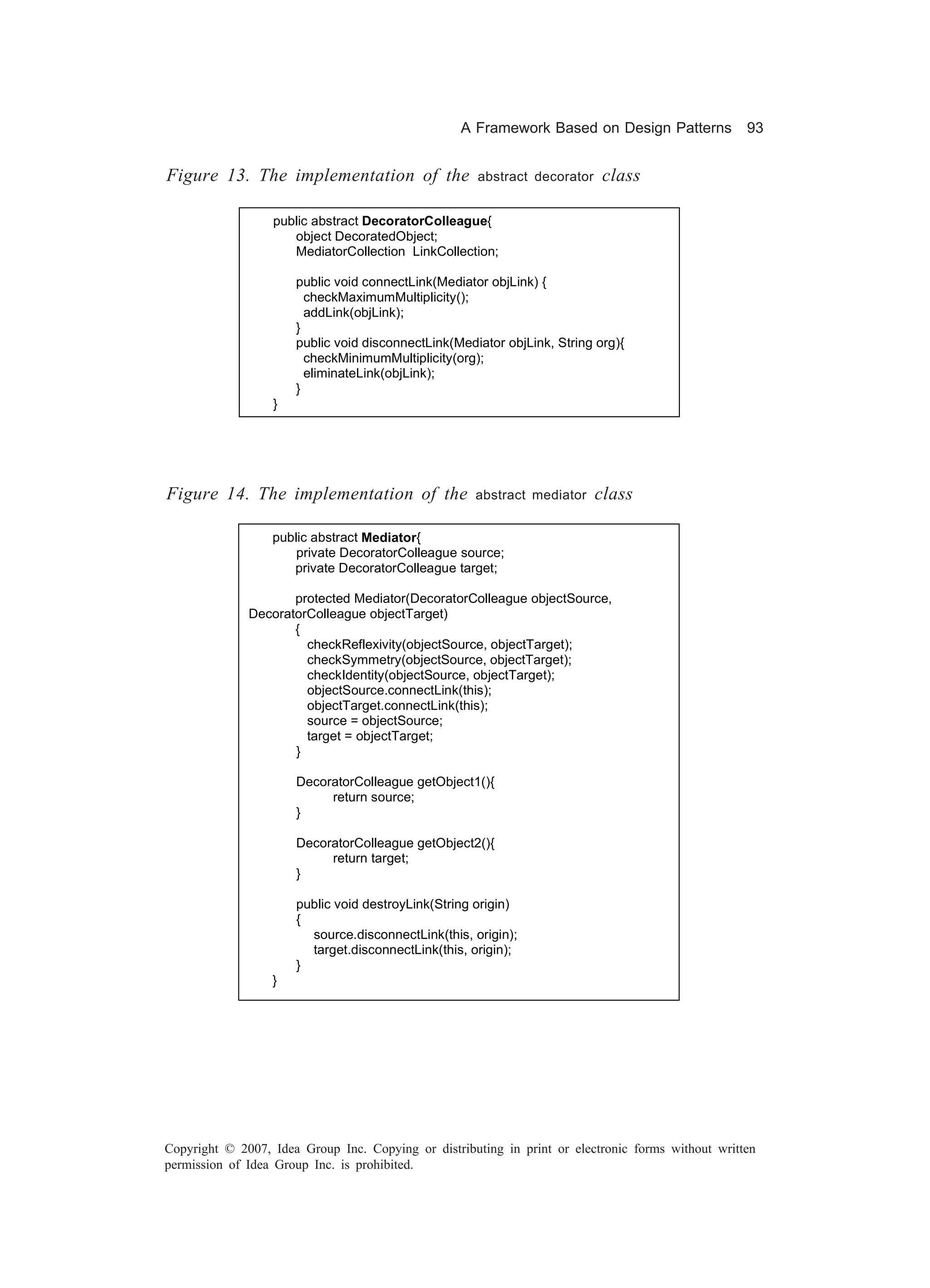 A Framework Based on Design Patterns             93


Figure 13. The implementation of the                  abstract decorator   class

                  public abstract DecoratorColleague{
                     object DecoratedObject;
                     MediatorCollection LinkCollection;

                      public void connectLink(Mediator objLink) {
                        checkMaximumMultiplicity();
                        addLink(objLink);
                      }
                      public void disconnectLink(Mediator objLink, String org){
                        checkMinimumMultiplicity(org);
                        eliminateLink(objLink);
                      }
                  }




Figure 14. The implementation of the                 abstract mediator     class

                  public abstract Mediator{
                      private DecoratorColleague source;
                     private DecoratorColleague target;

                     protected Mediator(DecoratorColleague objectSource,
              DecoratorColleague objectTarget)
                     {
                       checkReflexivity(objectSource, objectTarget);
                       checkSymmetry(objectSource, objectTarget);
                       checkIdentity(objectSource, objectTarget);
                       objectSource.connectLink(this);
                       objectTarget.connectLink(this);
                       source = objectSource;
                       target = objectTarget;
                     }

                      DecoratorColleague getObject1(){
                           return source;
                      }

                      DecoratorColleague getObject2(){
                           return target;
                      }

                      public void destroyLink(String origin)
                      {
                        source.disconnectLink(this, origin);
                        target.disconnectLink(this, origin);
                      }
                  }




Copyright © 2007, Idea Group Inc. Copying or distributing in print or electronic forms without written
permission of Idea Group Inc. is prohibited.
 