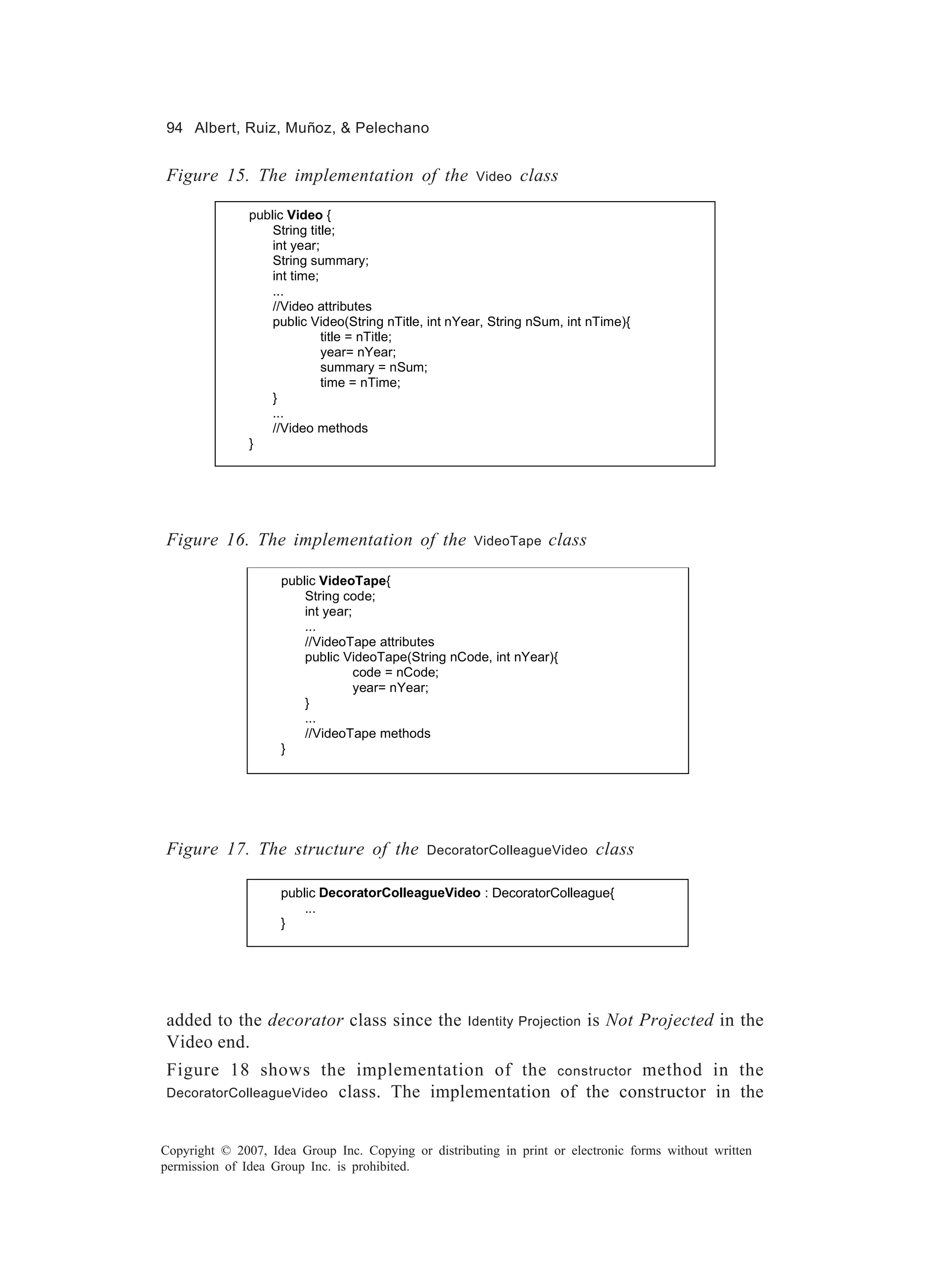 94 Albert, Ruiz, Muñoz, & Pelechano


Figure 15. The implementation of the                  Video   class

               public Video {
                   String title;
                   int year;
                   String summary;
                   int time;
                   ...
                   //Video attributes
                   public Video(String nTitle, int nYear, String nSum, int nTime){
                             title = nTitle;
                             year= nYear;
                             summary = nSum;
                             time = nTime;
                   }
                   ...
                   //Video methods
               }




Figure 16. The implementation of the                  VideoTape    class

                    public VideoTape{
                        String code;
                        int year;
                        ...
                        //VideoTape attributes
                        public VideoTape(String nCode, int nYear){
                                  code = nCode;
                                  year= nYear;
                        }
                        ...
                        //VideoTape methods
                    }




Figure 17. The structure of the               DecoratorColleagueVideo       class

                    public DecoratorColleagueVideo : DecoratorColleague{
                        ...
                    }




added to the decorator class since the               Identity Projection   is Not Projected in the
Video end.
Figure 18 shows the implementation of the constructor method in the
DecoratorColleagueVideo class. The implementation of the constructor in the



Copyright © 2007, Idea Group Inc. Copying or distributing in print or electronic forms without written
permission of Idea Group Inc. is prohibited.
 