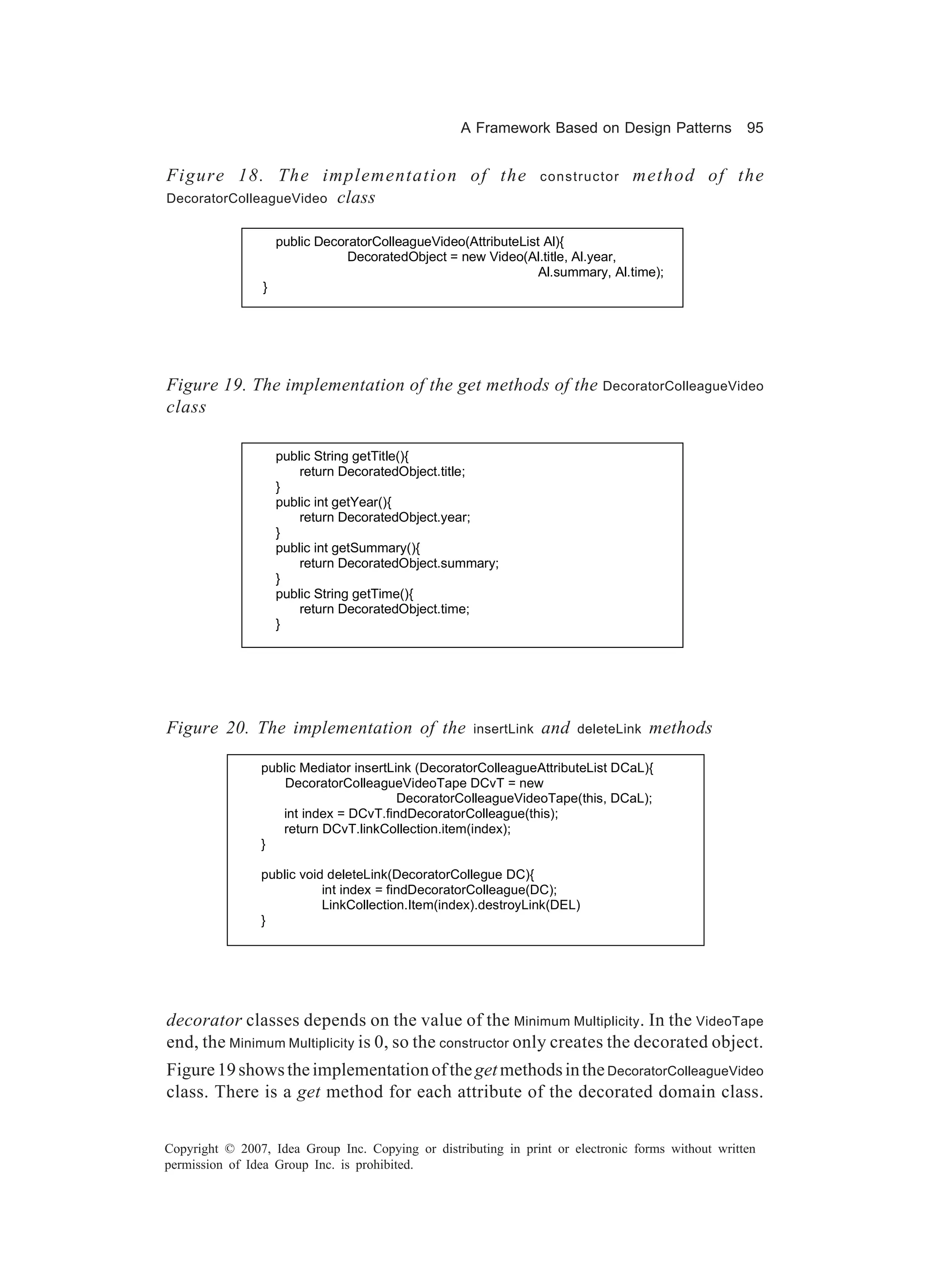 A Framework Based on Design Patterns             95


Figure 18. The implementation of the                              constructor   method of the
DecoratorColleagueVideo class


                    public DecoratorColleagueVideo(AttributeList Al){
                                DecoratedObject = new Video(Al.title, Al.year,
                                                                Al.summary, Al.time);
                }




Figure 19. The implementation of the get methods of the DecoratorColleagueVideo
class

                    public String getTitle(){
                        return DecoratedObject.title;
                    }
                    public int getYear(){
                        return DecoratedObject.year;
                    }
                    public int getSummary(){
                        return DecoratedObject.summary;
                    }
                    public String getTime(){
                        return DecoratedObject.time;
                    }




Figure 20. The implementation of the                 insertLink   and   deleteLink   methods

                public Mediator insertLink (DecoratorColleagueAttributeList DCaL){
                    DecoratorColleagueVideoTape DCvT = new
                                        DecoratorColleagueVideoTape(this, DCaL);
                   int index = DCvT.findDecoratorColleague(this);
                   return DCvT.linkCollection.item(index);
                }

                public void deleteLink(DecoratorCollegue DC){
                           int index = findDecoratorColleague(DC);
                           LinkCollection.Item(index).destroyLink(DEL)
                }




decorator classes depends on the value of the Minimum Multiplicity . In the VideoTape
end, the Minimum Multiplicity is 0, so the constructor only creates the decorated object.
Figure 19 shows the implementation of the get methods in the DecoratorColleagueVideo
class. There is a get method for each attribute of the decorated domain class.


Copyright © 2007, Idea Group Inc. Copying or distributing in print or electronic forms without written
permission of Idea Group Inc. is prohibited.
 