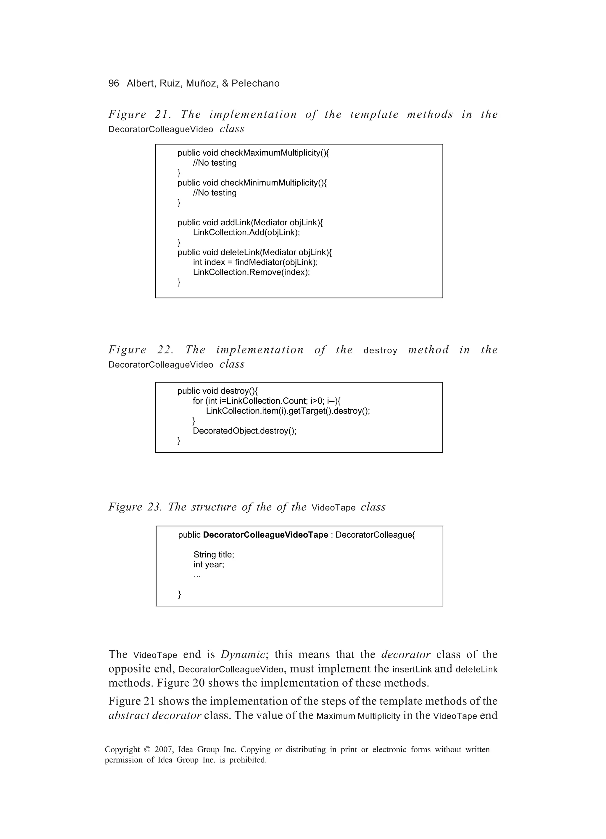 96 Albert, Ruiz, Muñoz, & Pelechano


Figure 21. The implementation of the template methods in the
                 class
DecoratorColleagueVideo

                   public void checkMaximumMultiplicity(){
                       //No testing
                   }
                   public void checkMinimumMultiplicity(){
                       //No testing
                   }

                   public void addLink(Mediator objLink){
                       LinkCollection.Add(objLink);
                   }
                   public void deleteLink(Mediator objLink){
                       int index = findMediator(objLink);
                       LinkCollection.Remove(index);
                   }




Figure 22. The implementation of the                                  destroy   method in the
DecoratorColleagueVideo class


                   public void destroy(){
                       for (int i=LinkCollection.Count; i>0; i--){
                           LinkCollection.item(i).getTarget().destroy();
                      }
                       DecoratedObject.destroy();
                   }




Figure 23. The structure of the of the                 VideoTape     class

                   public DecoratorColleagueVideoTape : DecoratorColleague{

                       String title;
                       int year;
                       ...

                   }




The VideoTape end is Dynamic; this means that the decorator class of the
opposite end, DecoratorColleagueVideo, must implement the insertLink and deleteLink
methods. Figure 20 shows the implementation of these methods.
Figure 21 shows the implementation of the steps of the template methods of the
abstract decorator class. The value of the Maximum Multiplicity in the VideoTape end

Copyright © 2007, Idea Group Inc. Copying or distributing in print or electronic forms without written
permission of Idea Group Inc. is prohibited.
 