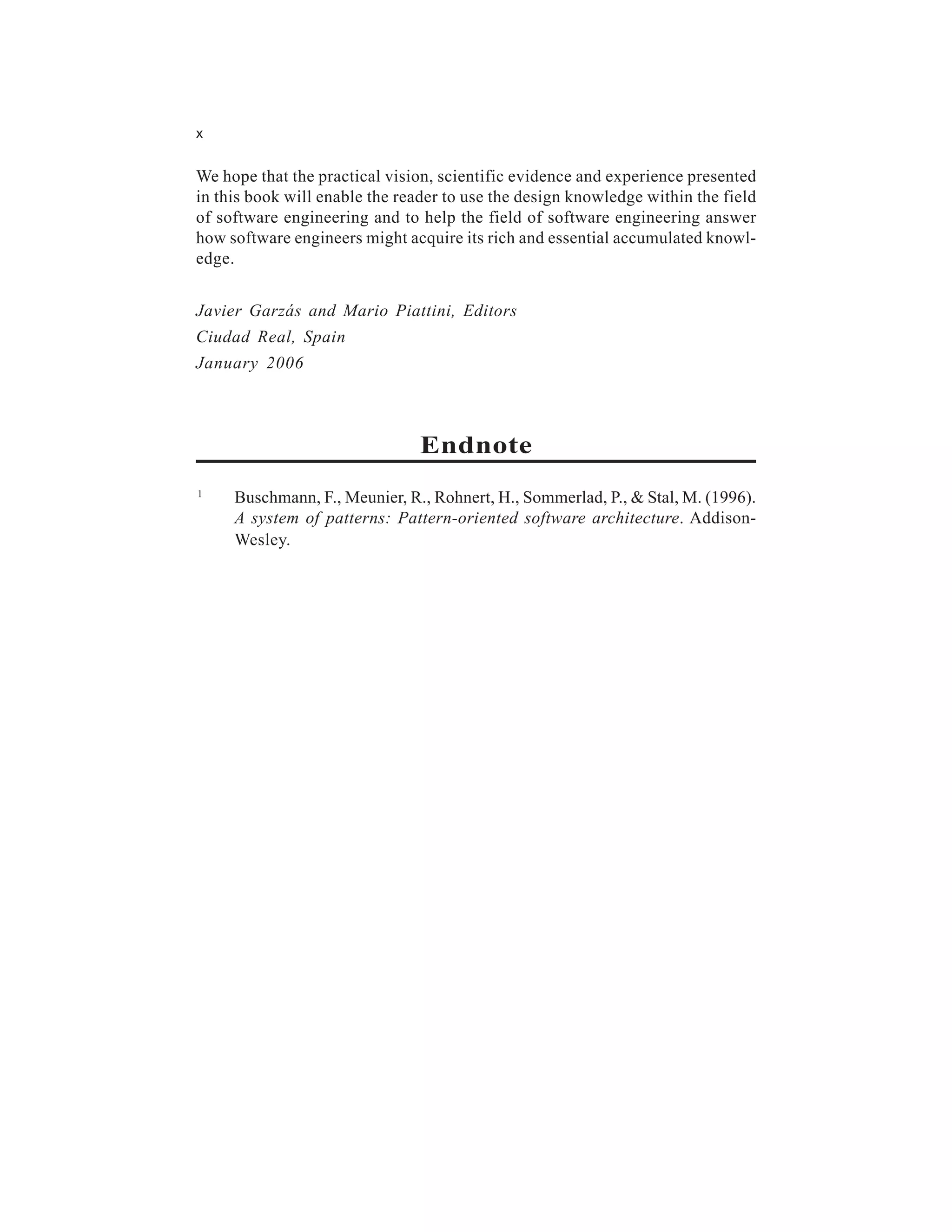 x


We hope that the practical vision, scientific evidence and experience presented
in this book will enable the reader to use the design knowledge within the field
of software engineering and to help the field of software engineering answer
how software engineers might acquire its rich and essential accumulated knowl-
edge.


Javier Garzás and Mario Piattini, Editors
Ciudad Real, Spain
January 2006



                               Endnote
1
     Buschmann, F., Meunier, R., Rohnert, H., Sommerlad, P., & Stal, M. (1996).
     A system of patterns: Pattern-oriented software architecture. Addison-
     Wesley.
 