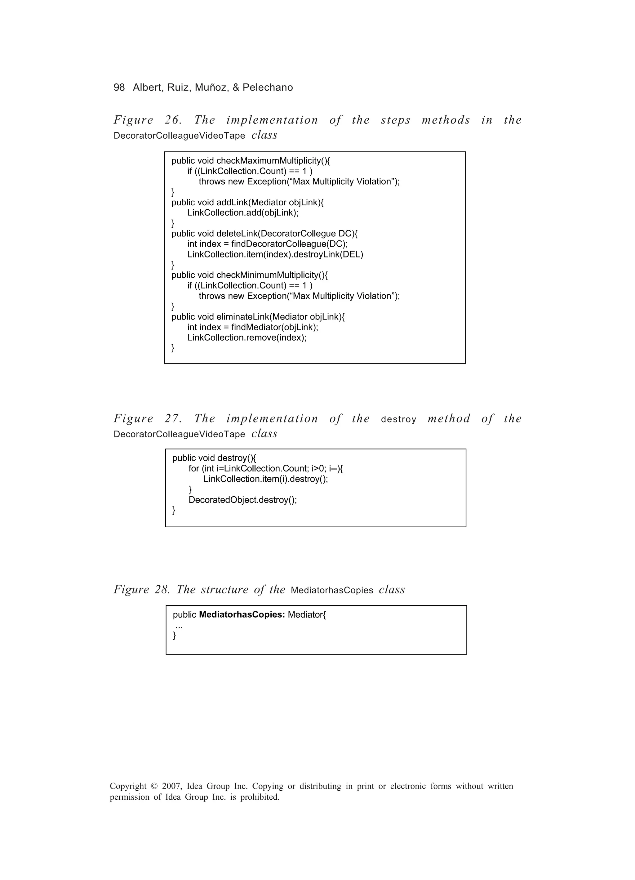 98 Albert, Ruiz, Muñoz, & Pelechano


Figure 26. The implementation of the steps methods in the
                   class
DecoratorColleagueVideoTape

               public void checkMaximumMultiplicity(){
                   if ((LinkCollection.Count) == 1 )
                       throws new Exception(“Max Multiplicity Violation”);
               }
               public void addLink(Mediator objLink){
                   LinkCollection.add(objLink);
               }
               public void deleteLink(DecoratorCollegue DC){
                   int index = findDecoratorColleague(DC);
                   LinkCollection.item(index).destroyLink(DEL)
               }
               public void checkMinimumMultiplicity(){
                   if ((LinkCollection.Count) == 1 )
                       throws new Exception(“Max Multiplicity Violation”);
               }
               public void eliminateLink(Mediator objLink){
                   int index = findMediator(objLink);
                   LinkCollection.remove(index);
               }




Figure 27. The implementation of the                                 destroy    method of the
DecoratorColleagueVideoTape class

               public void destroy(){
                   for (int i=LinkCollection.Count; i>0; i--){
                        LinkCollection.item(i).destroy();
                   }
                   DecoratedObject.destroy();
               }




Figure 28. The structure of the                MediatorhasCopies    class
               public MediatorhasCopies: Mediator{
                ...
               }




Copyright © 2007, Idea Group Inc. Copying or distributing in print or electronic forms without written
permission of Idea Group Inc. is prohibited.
 