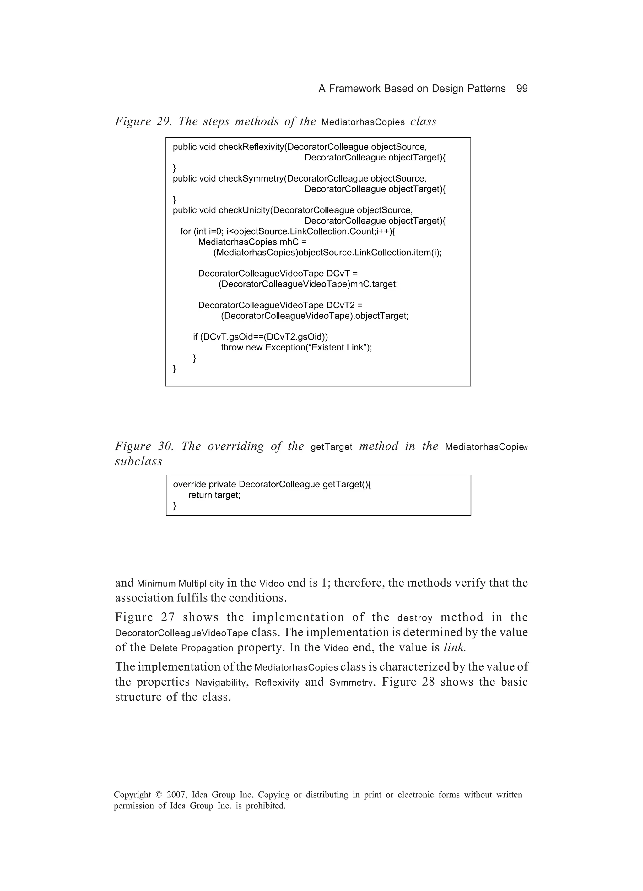 A Framework Based on Design Patterns             99


Figure 29. The steps methods of the                MediatorhasCopies     class
              public void checkReflexivity(DecoratorColleague objectSource,
                                                 DecoratorColleague objectTarget){
              }
              public void checkSymmetry(DecoratorColleague objectSource,
                                                 DecoratorColleague objectTarget){
              }
              public void checkUnicity(DecoratorColleague objectSource,
                                                 DecoratorColleague objectTarget){
                for (int i=0; i<objectSource.LinkCollection.Count;i++){
                      MediatorhasCopies mhC =
                          (MediatorhasCopies)objectSource.LinkCollection.item(i);

                     DecoratorColleagueVideoTape DCvT =
                         (DecoratorColleagueVideoTape)mhC.target;

                     DecoratorColleagueVideoTape DCvT2 =
                         (DecoratorColleagueVideoTape).objectTarget;

                   if (DCvT.gsOid==(DCvT2.gsOid))
                          throw new Exception(“Existent Link”);
                   }
              }




Figure 30. The overriding of the                 getTarget   method in the        MediatorhasCopies
subclass
              override private DecoratorColleague getTarget(){
                 return target;
              }




and Minimum Multiplicity in the Video end is 1; therefore, the methods verify that the
association fulfils the conditions.
Figure 27 shows the implementation of the destroy method in the
DecoratorColleagueVideoTape class. The implementation is determined by the value
of the Delete Propagation property. In the Video end, the value is link.
The implementation of the MediatorhasCopies class is characterized by the value of
the properties Navigability, Reflexivity and Symmetry . Figure 28 shows the basic
structure of the class.




Copyright © 2007, Idea Group Inc. Copying or distributing in print or electronic forms without written
permission of Idea Group Inc. is prohibited.
 