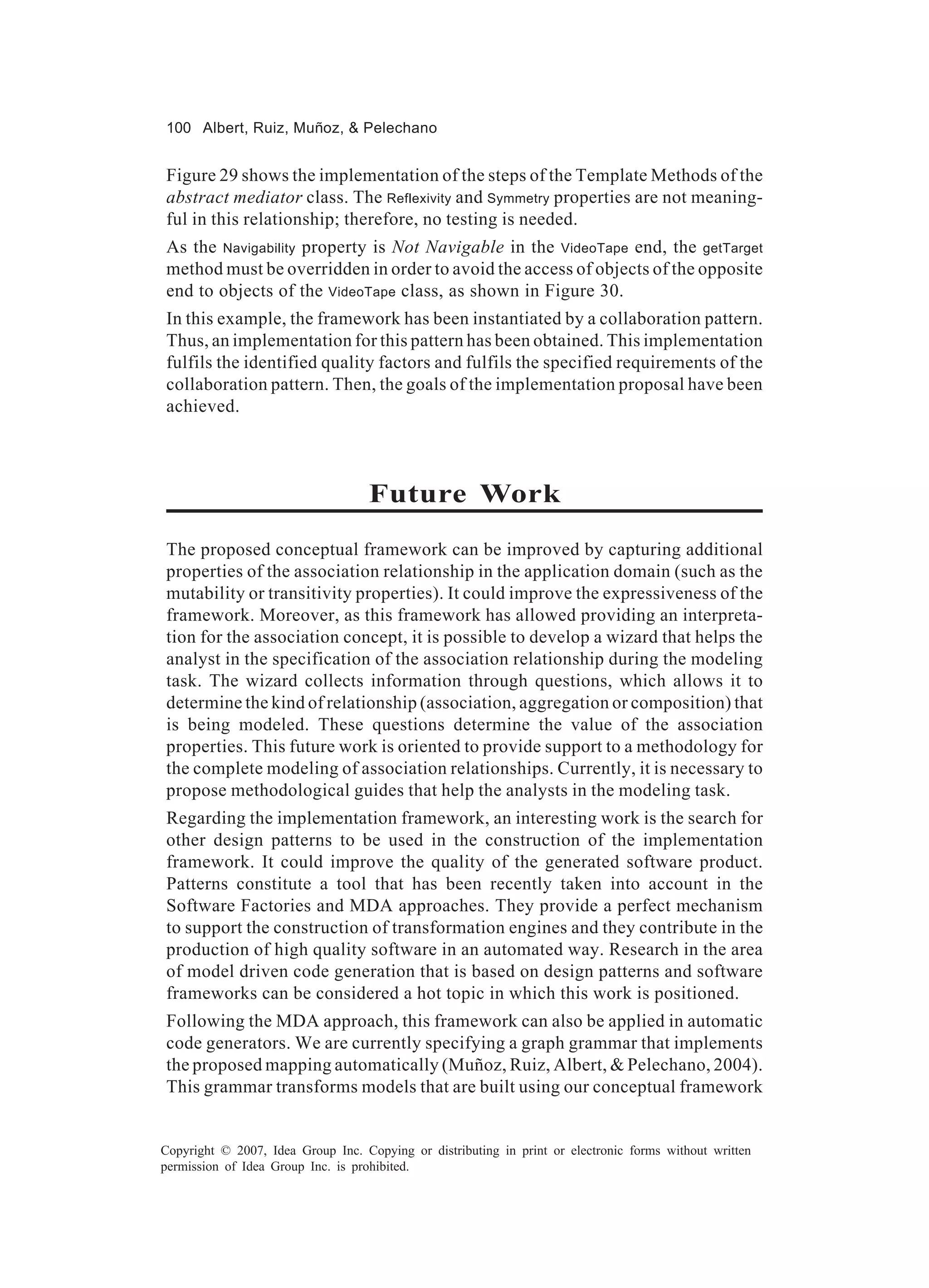 100 Albert, Ruiz, Muñoz, & Pelechano


Figure 29 shows the implementation of the steps of the Template Methods of the
abstract mediator class. The Reflexivity and Symmetry properties are not meaning-
ful in this relationship; therefore, no testing is needed.
As the Navigability property is Not Navigable in the VideoTape end, the getTarget
method must be overridden in order to avoid the access of objects of the opposite
end to objects of the VideoTape class, as shown in Figure 30.
In this example, the framework has been instantiated by a collaboration pattern.
Thus, an implementation for this pattern has been obtained. This implementation
fulfils the identified quality factors and fulfils the specified requirements of the
collaboration pattern. Then, the goals of the implementation proposal have been
achieved.



                                   Future Work
The proposed conceptual framework can be improved by capturing additional
properties of the association relationship in the application domain (such as the
mutability or transitivity properties). It could improve the expressiveness of the
framework. Moreover, as this framework has allowed providing an interpreta-
tion for the association concept, it is possible to develop a wizard that helps the
analyst in the specification of the association relationship during the modeling
task. The wizard collects information through questions, which allows it to
determine the kind of relationship (association, aggregation or composition) that
is being modeled. These questions determine the value of the association
properties. This future work is oriented to provide support to a methodology for
the complete modeling of association relationships. Currently, it is necessary to
propose methodological guides that help the analysts in the modeling task.
Regarding the implementation framework, an interesting work is the search for
other design patterns to be used in the construction of the implementation
framework. It could improve the quality of the generated software product.
Patterns constitute a tool that has been recently taken into account in the
Software Factories and MDA approaches. They provide a perfect mechanism
to support the construction of transformation engines and they contribute in the
production of high quality software in an automated way. Research in the area
of model driven code generation that is based on design patterns and software
frameworks can be considered a hot topic in which this work is positioned.
Following the MDA approach, this framework can also be applied in automatic
code generators. We are currently specifying a graph grammar that implements
the proposed mapping automatically (Muñoz, Ruiz, Albert, & Pelechano, 2004).
This grammar transforms models that are built using our conceptual framework


Copyright © 2007, Idea Group Inc. Copying or distributing in print or electronic forms without written
permission of Idea Group Inc. is prohibited.
 