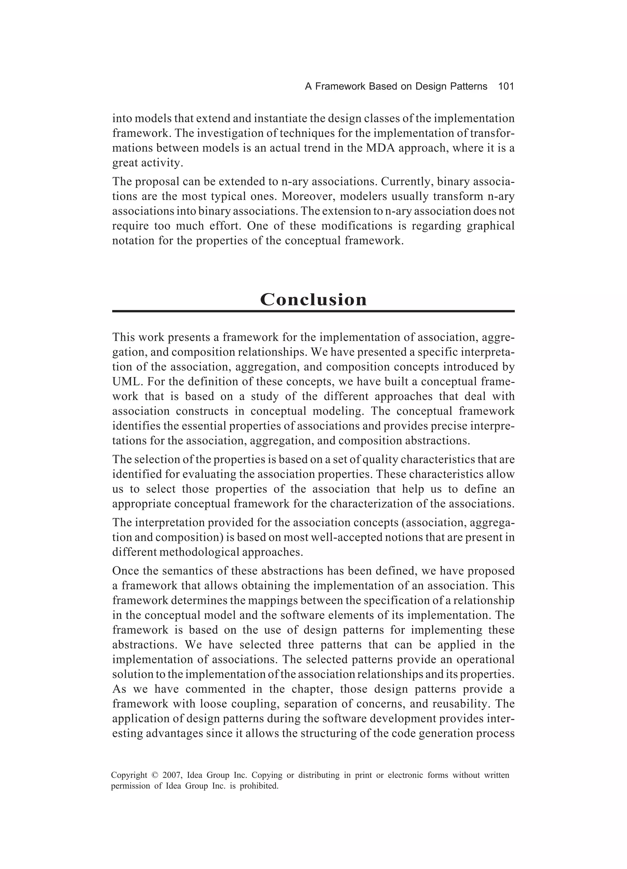 A Framework Based on Design Patterns              101


into models that extend and instantiate the design classes of the implementation
framework. The investigation of techniques for the implementation of transfor-
mations between models is an actual trend in the MDA approach, where it is a
great activity.
The proposal can be extended to n-ary associations. Currently, binary associa-
tions are the most typical ones. Moreover, modelers usually transform n-ary
associations into binary associations. The extension to n-ary association does not
require too much effort. One of these modifications is regarding graphical
notation for the properties of the conceptual framework.



                                      Conclusion
This work presents a framework for the implementation of association, aggre-
gation, and composition relationships. We have presented a specific interpreta-
tion of the association, aggregation, and composition concepts introduced by
UML. For the definition of these concepts, we have built a conceptual frame-
work that is based on a study of the different approaches that deal with
association constructs in conceptual modeling. The conceptual framework
identifies the essential properties of associations and provides precise interpre-
tations for the association, aggregation, and composition abstractions.
The selection of the properties is based on a set of quality characteristics that are
identified for evaluating the association properties. These characteristics allow
us to select those properties of the association that help us to define an
appropriate conceptual framework for the characterization of the associations.
The interpretation provided for the association concepts (association, aggrega-
tion and composition) is based on most well-accepted notions that are present in
different methodological approaches.
Once the semantics of these abstractions has been defined, we have proposed
a framework that allows obtaining the implementation of an association. This
framework determines the mappings between the specification of a relationship
in the conceptual model and the software elements of its implementation. The
framework is based on the use of design patterns for implementing these
abstractions. We have selected three patterns that can be applied in the
implementation of associations. The selected patterns provide an operational
solution to the implementation of the association relationships and its properties.
As we have commented in the chapter, those design patterns provide a
framework with loose coupling, separation of concerns, and reusability. The
application of design patterns during the software development provides inter-
esting advantages since it allows the structuring of the code generation process


Copyright © 2007, Idea Group Inc. Copying or distributing in print or electronic forms without written
permission of Idea Group Inc. is prohibited.
 