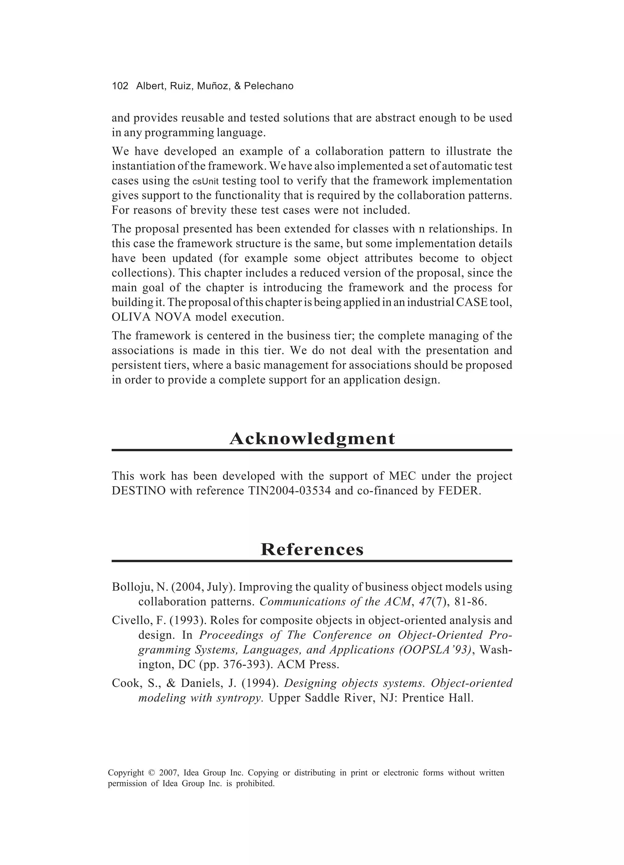 102 Albert, Ruiz, Muñoz, & Pelechano


and provides reusable and tested solutions that are abstract enough to be used
in any programming language.
We have developed an example of a collaboration pattern to illustrate the
instantiation of the framework. We have also implemented a set of automatic test
cases using the csUnit testing tool to verify that the framework implementation
gives support to the functionality that is required by the collaboration patterns.
For reasons of brevity these test cases were not included.
The proposal presented has been extended for classes with n relationships. In
this case the framework structure is the same, but some implementation details
have been updated (for example some object attributes become to object
collections). This chapter includes a reduced version of the proposal, since the
main goal of the chapter is introducing the framework and the process for
building it. The proposal of this chapter is being applied in an industrial CASE tool,
OLIVA NOVA model execution.
The framework is centered in the business tier; the complete managing of the
associations is made in this tier. We do not deal with the presentation and
persistent tiers, where a basic management for associations should be proposed
in order to provide a complete support for an application design.



                               Acknowledgment
This work has been developed with the support of MEC under the project
DESTINO with reference TIN2004-03534 and co-financed by FEDER.



                                       References
 Bolloju, N. (2004, July). Improving the quality of business object models using
      collaboration patterns. Communications of the ACM, 47(7), 81-86.
 Civello, F. (1993). Roles for composite objects in object-oriented analysis and
      design. In Proceedings of The Conference on Object-Oriented Pro-
      gramming Systems, Languages, and Applications (OOPSLA’93), Wash-
      ington, DC (pp. 376-393). ACM Press.
 Cook, S., & Daniels, J. (1994). Designing objects systems. Object-oriented
     modeling with syntropy. Upper Saddle River, NJ: Prentice Hall.




Copyright © 2007, Idea Group Inc. Copying or distributing in print or electronic forms without written
permission of Idea Group Inc. is prohibited.
 