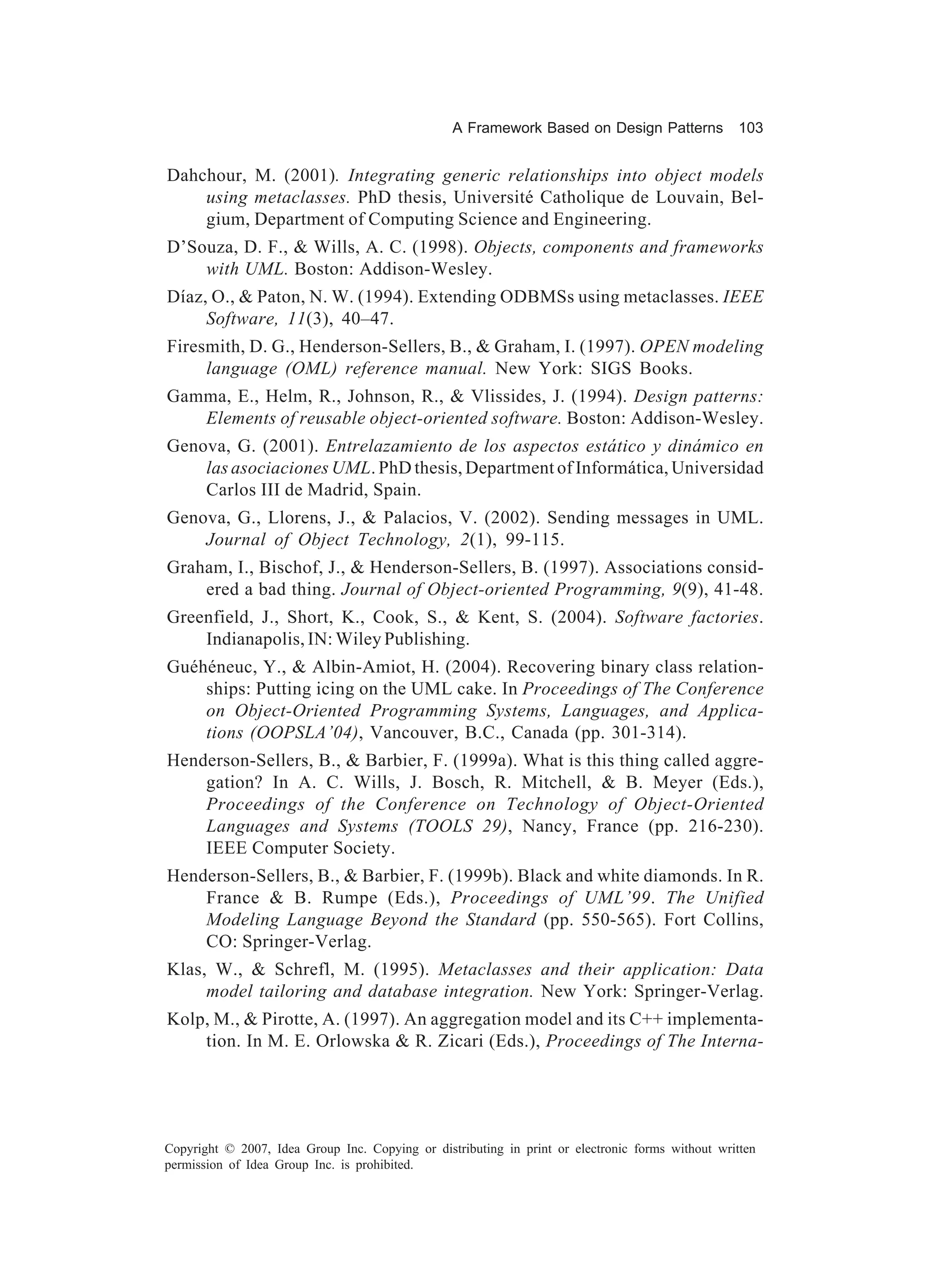 A Framework Based on Design Patterns              103


Dahchour, M. (2001). Integrating generic relationships into object models
    using metaclasses. PhD thesis, Université Catholique de Louvain, Bel-
    gium, Department of Computing Science and Engineering.
D’Souza, D. F., & Wills, A. C. (1998). Objects, components and frameworks
    with UML. Boston: Addison-Wesley.
Díaz, O., & Paton, N. W. (1994). Extending ODBMSs using metaclasses. IEEE
     Software, 11(3), 40–47.
Firesmith, D. G., Henderson-Sellers, B., & Graham, I. (1997). OPEN modeling
     language (OML) reference manual. New York: SIGS Books.
Gamma, E., Helm, R., Johnson, R., & Vlissides, J. (1994). Design patterns:
   Elements of reusable object-oriented software. Boston: Addison-Wesley.
Genova, G. (2001). Entrelazamiento de los aspectos estático y dinámico en
    las asociaciones UML. PhD thesis, Department of Informática, Universidad
    Carlos III de Madrid, Spain.
Genova, G., Llorens, J., & Palacios, V. (2002). Sending messages in UML.
    Journal of Object Technology, 2(1), 99-115.
Graham, I., Bischof, J., & Henderson-Sellers, B. (1997). Associations consid-
    ered a bad thing. Journal of Object-oriented Programming, 9(9), 41-48.
Greenfield, J., Short, K., Cook, S., & Kent, S. (2004). Software factories.
    Indianapolis, IN: Wiley Publishing.
Guéhéneuc, Y., & Albin-Amiot, H. (2004). Recovering binary class relation-
    ships: Putting icing on the UML cake. In Proceedings of The Conference
    on Object-Oriented Programming Systems, Languages, and Applica-
    tions (OOPSLA’04), Vancouver, B.C., Canada (pp. 301-314).
Henderson-Sellers, B., & Barbier, F. (1999a). What is this thing called aggre-
    gation? In A. C. Wills, J. Bosch, R. Mitchell, & B. Meyer (Eds.),
    Proceedings of the Conference on Technology of Object-Oriented
    Languages and Systems (TOOLS 29), Nancy, France (pp. 216-230).
    IEEE Computer Society.
Henderson-Sellers, B., & Barbier, F. (1999b). Black and white diamonds. In R.
    France & B. Rumpe (Eds.), Proceedings of UML’99. The Unified
    Modeling Language Beyond the Standard (pp. 550-565). Fort Collins,
    CO: Springer-Verlag.
Klas, W., & Schrefl, M. (1995). Metaclasses and their application: Data
     model tailoring and database integration. New York: Springer-Verlag.
Kolp, M., & Pirotte, A. (1997). An aggregation model and its C++ implementa-
    tion. In M. E. Orlowska & R. Zicari (Eds.), Proceedings of The Interna-




Copyright © 2007, Idea Group Inc. Copying or distributing in print or electronic forms without written
permission of Idea Group Inc. is prohibited.
 