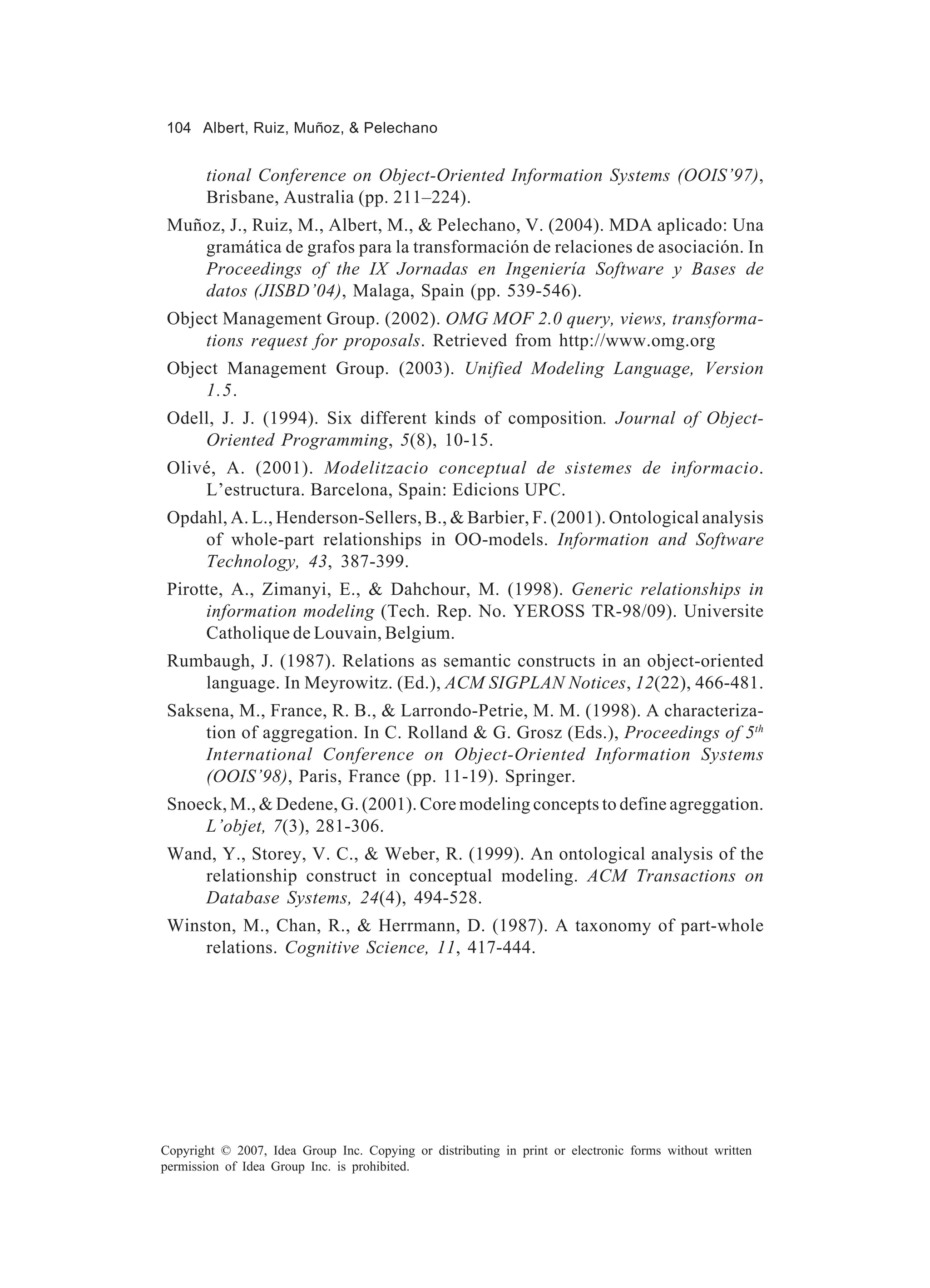 104 Albert, Ruiz, Muñoz, & Pelechano


       tional Conference on Object-Oriented Information Systems (OOIS’97),
       Brisbane, Australia (pp. 211–224).
 Muñoz, J., Ruiz, M., Albert, M., & Pelechano, V. (2004). MDA aplicado: Una
    gramática de grafos para la transformación de relaciones de asociación. In
    Proceedings of the IX Jornadas en Ingeniería Software y Bases de
    datos (JISBD’04), Malaga, Spain (pp. 539-546).
 Object Management Group. (2002). OMG MOF 2.0 query, views, transforma-
     tions request for proposals. Retrieved from http://www.omg.org
 Object Management Group. (2003). Unified Modeling Language, Version
     1.5.
 Odell, J. J. (1994). Six different kinds of composition. Journal of Object-
     Oriented Programming, 5(8), 10-15.
 Olivé, A. (2001). Modelitzacio conceptual de sistemes de informacio.
     L’estructura. Barcelona, Spain: Edicions UPC.
 Opdahl, A. L., Henderson-Sellers, B., & Barbier, F. (2001). Ontological analysis
     of whole-part relationships in OO-models. Information and Software
     Technology, 43, 387-399.
 Pirotte, A., Zimanyi, E., & Dahchour, M. (1998). Generic relationships in
      information modeling (Tech. Rep. No. YEROSS TR-98/09). Universite
      Catholique de Louvain, Belgium.
 Rumbaugh, J. (1987). Relations as semantic constructs in an object-oriented
    language. In Meyrowitz. (Ed.), ACM SIGPLAN Notices, 12(22), 466-481.
 Saksena, M., France, R. B., & Larrondo-Petrie, M. M. (1998). A characteriza-
     tion of aggregation. In C. Rolland & G. Grosz (Eds.), Proceedings of 5th
     International Conference on Object-Oriented Information Systems
     (OOIS’98), Paris, France (pp. 11-19). Springer.
 Snoeck, M., & Dedene, G. (2001). Core modeling concepts to define agreggation.
     L’objet, 7(3), 281-306.
 Wand, Y., Storey, V. C., & Weber, R. (1999). An ontological analysis of the
    relationship construct in conceptual modeling. ACM Transactions on
    Database Systems, 24(4), 494-528.
 Winston, M., Chan, R., & Herrmann, D. (1987). A taxonomy of part-whole
     relations. Cognitive Science, 11, 417-444.




Copyright © 2007, Idea Group Inc. Copying or distributing in print or electronic forms without written
permission of Idea Group Inc. is prohibited.
 