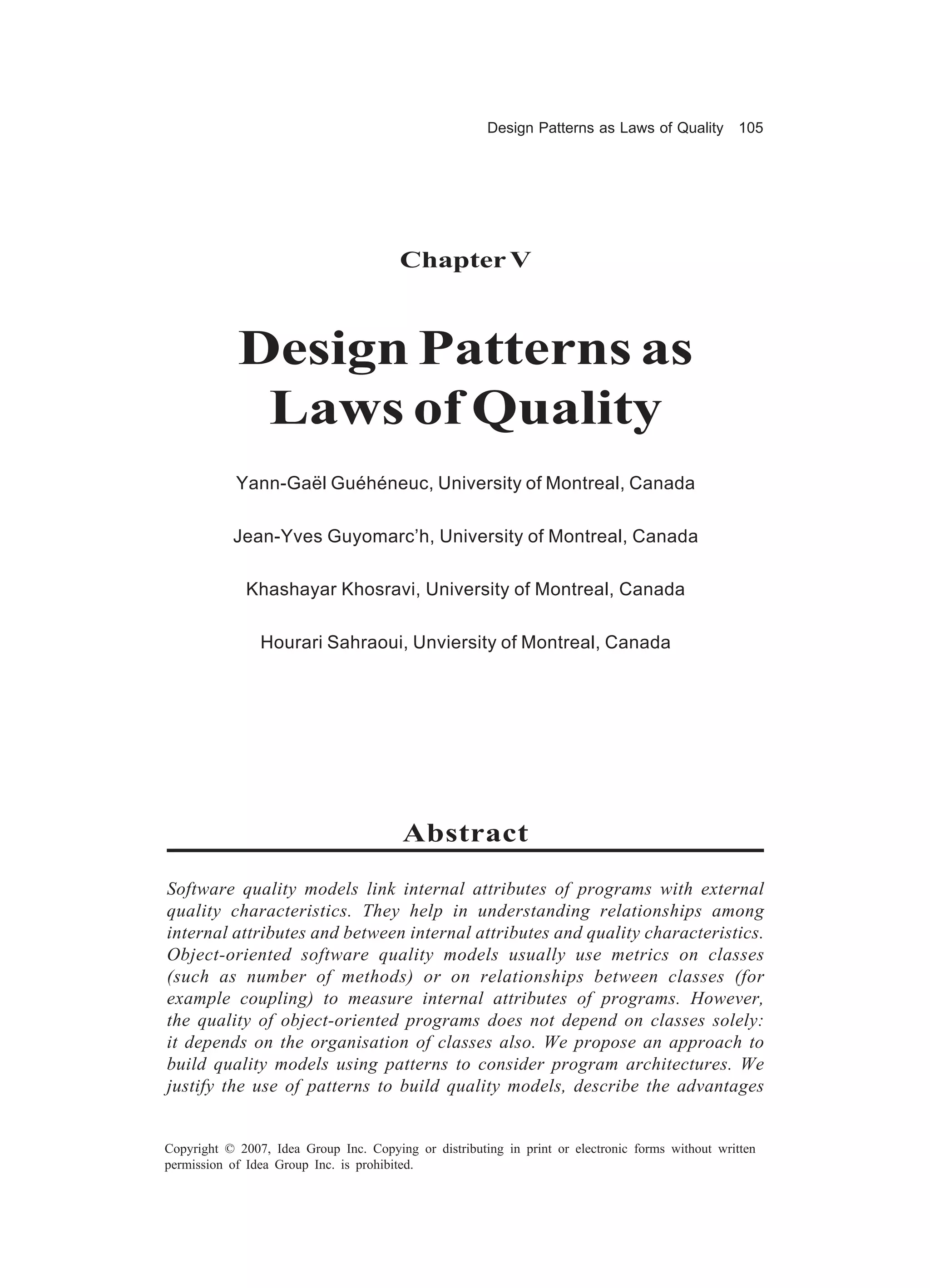 Design Patterns as Laws of Quality 105




                                        Chapter V



            Design Patterns as
             Laws of Quality
            Yann-Gaël Guéhéneuc, University of Montreal, Canada

           Jean-Yves Guyomarc’h, University of Montreal, Canada

              Khashayar Khosravi, University of Montreal, Canada

                Hourari Sahraoui, Unviersity of Montreal, Canada




                                         Abstract

Software quality models link internal attributes of programs with external
quality characteristics. They help in understanding relationships among
internal attributes and between internal attributes and quality characteristics.
Object-oriented software quality models usually use metrics on classes
(such as number of methods) or on relationships between classes (for
example coupling) to measure internal attributes of programs. However,
the quality of object-oriented programs does not depend on classes solely:
it depends on the organisation of classes also. We propose an approach to
build quality models using patterns to consider program architectures. We
justify the use of patterns to build quality models, describe the advantages


Copyright © 2007, Idea Group Inc. Copying or distributing in print or electronic forms without written
permission of Idea Group Inc. is prohibited.
 