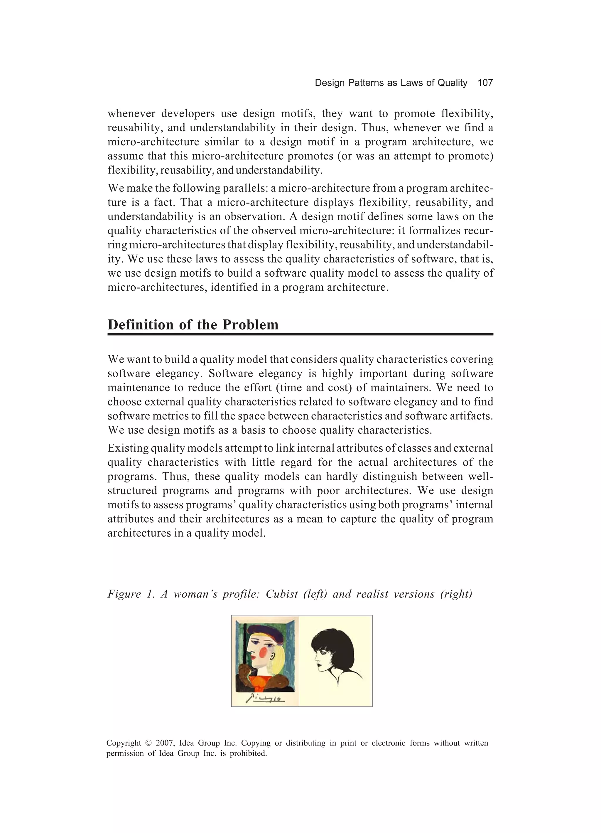 Design Patterns as Laws of Quality 107


whenever developers use design motifs, they want to promote flexibility,
reusability, and understandability in their design. Thus, whenever we find a
micro-architecture similar to a design motif in a program architecture, we
assume that this micro-architecture promotes (or was an attempt to promote)
flexibility, reusability, and understandability.
We make the following parallels: a micro-architecture from a program architec-
ture is a fact. That a micro-architecture displays flexibility, reusability, and
understandability is an observation. A design motif defines some laws on the
quality characteristics of the observed micro-architecture: it formalizes recur-
ring micro-architectures that display flexibility, reusability, and understandabil-
ity. We use these laws to assess the quality characteristics of software, that is,
we use design motifs to build a software quality model to assess the quality of
micro-architectures, identified in a program architecture.


Definition of the Problem

We want to build a quality model that considers quality characteristics covering
software elegancy. Software elegancy is highly important during software
maintenance to reduce the effort (time and cost) of maintainers. We need to
choose external quality characteristics related to software elegancy and to find
software metrics to fill the space between characteristics and software artifacts.
We use design motifs as a basis to choose quality characteristics.
Existing quality models attempt to link internal attributes of classes and external
quality characteristics with little regard for the actual architectures of the
programs. Thus, these quality models can hardly distinguish between well-
structured programs and programs with poor architectures. We use design
motifs to assess programs’ quality characteristics using both programs’ internal
attributes and their architectures as a mean to capture the quality of program
architectures in a quality model.




Figure 1. A woman’s profile: Cubist (left) and realist versions (right)




Copyright © 2007, Idea Group Inc. Copying or distributing in print or electronic forms without written
permission of Idea Group Inc. is prohibited.
 