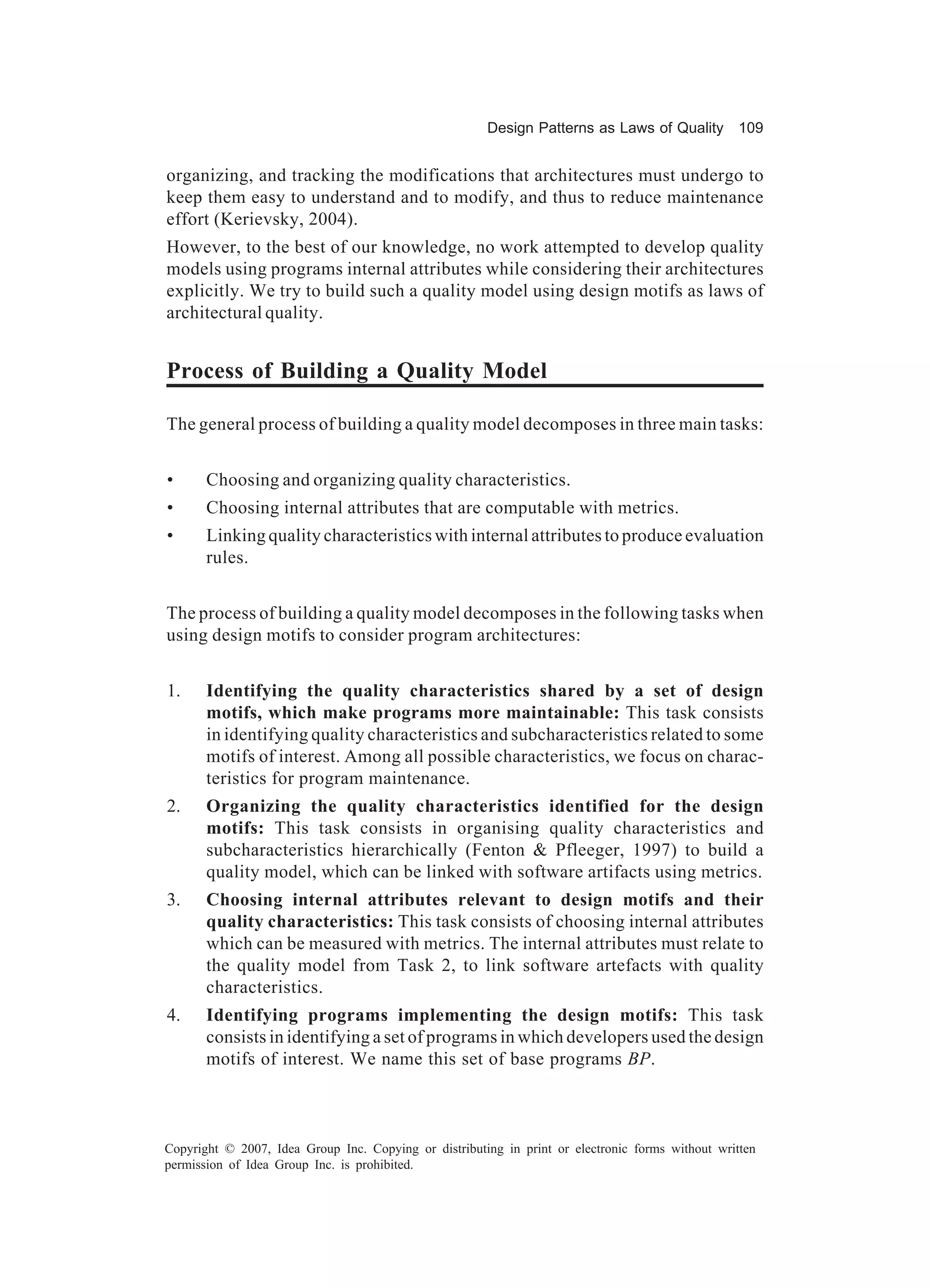Design Patterns as Laws of Quality 109


organizing, and tracking the modifications that architectures must undergo to
keep them easy to understand and to modify, and thus to reduce maintenance
effort (Kerievsky, 2004).
However, to the best of our knowledge, no work attempted to develop quality
models using programs internal attributes while considering their architectures
explicitly. We try to build such a quality model using design motifs as laws of
architectural quality.


Process of Building a Quality Model

The general process of building a quality model decomposes in three main tasks:


•      Choosing and organizing quality characteristics.
•      Choosing internal attributes that are computable with metrics.
•      Linking quality characteristics with internal attributes to produce evaluation
       rules.


The process of building a quality model decomposes in the following tasks when
using design motifs to consider program architectures:


1.     Identifying the quality characteristics shared by a set of design
       motifs, which make programs more maintainable: This task consists
       in identifying quality characteristics and subcharacteristics related to some
       motifs of interest. Among all possible characteristics, we focus on charac-
       teristics for program maintenance.
2.     Organizing the quality characteristics identified for the design
       motifs: This task consists in organising quality characteristics and
       subcharacteristics hierarchically (Fenton & Pfleeger, 1997) to build a
       quality model, which can be linked with software artifacts using metrics.
3.     Choosing internal attributes relevant to design motifs and their
       quality characteristics: This task consists of choosing internal attributes
       which can be measured with metrics. The internal attributes must relate to
       the quality model from Task 2, to link software artefacts with quality
       characteristics.
4.     Identifying programs implementing the design motifs: This task
       consists in identifying a set of programs in which developers used the design
       motifs of interest. We name this set of base programs BP.



Copyright © 2007, Idea Group Inc. Copying or distributing in print or electronic forms without written
permission of Idea Group Inc. is prohibited.
 