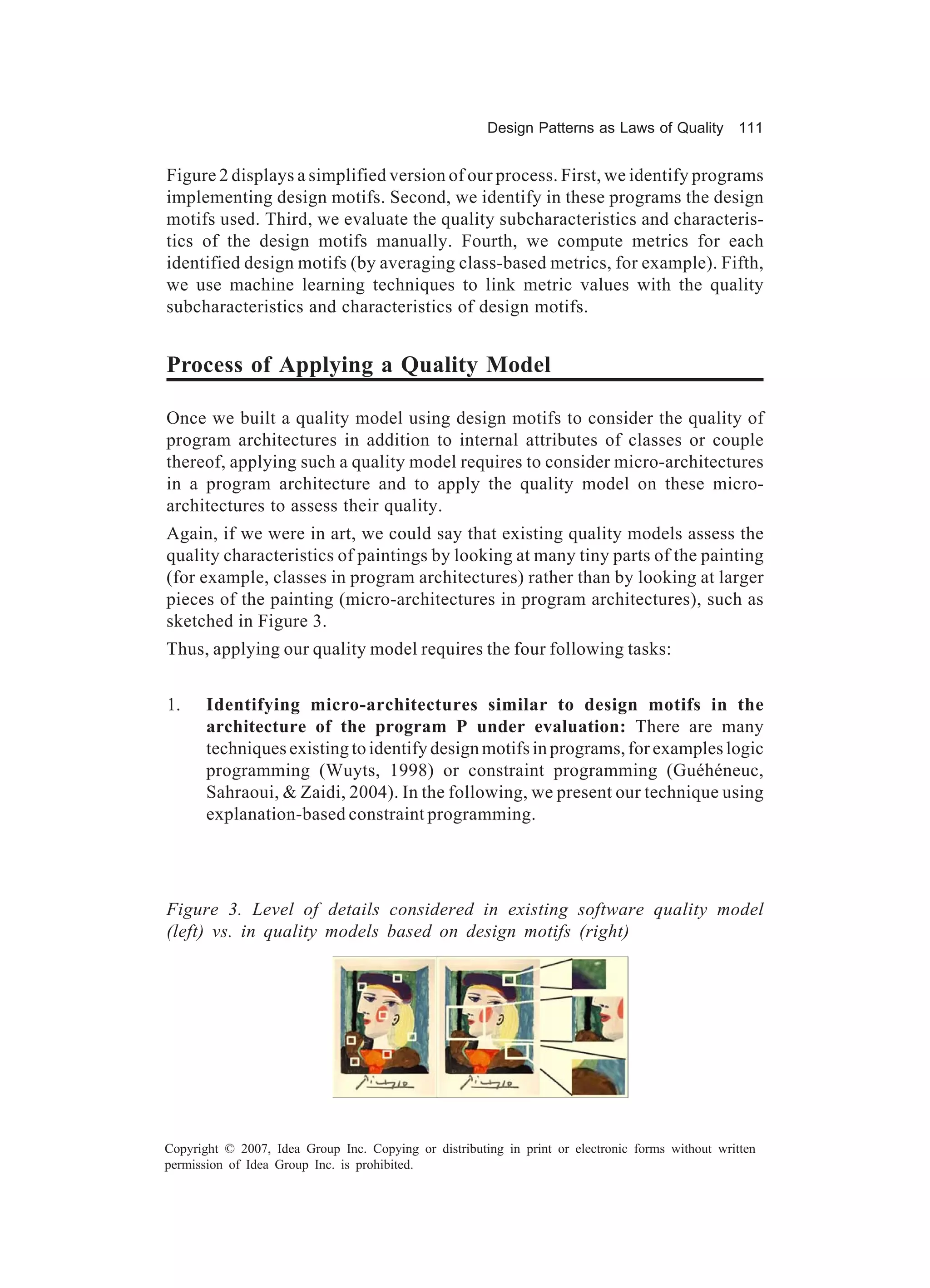Design Patterns as Laws of Quality 111


Figure 2 displays a simplified version of our process. First, we identify programs
implementing design motifs. Second, we identify in these programs the design
motifs used. Third, we evaluate the quality subcharacteristics and characteris-
tics of the design motifs manually. Fourth, we compute metrics for each
identified design motifs (by averaging class-based metrics, for example). Fifth,
we use machine learning techniques to link metric values with the quality
subcharacteristics and characteristics of design motifs.


Process of Applying a Quality Model

Once we built a quality model using design motifs to consider the quality of
program architectures in addition to internal attributes of classes or couple
thereof, applying such a quality model requires to consider micro-architectures
in a program architecture and to apply the quality model on these micro-
architectures to assess their quality.
Again, if we were in art, we could say that existing quality models assess the
quality characteristics of paintings by looking at many tiny parts of the painting
(for example, classes in program architectures) rather than by looking at larger
pieces of the painting (micro-architectures in program architectures), such as
sketched in Figure 3.
Thus, applying our quality model requires the four following tasks:


1.     Identifying micro-architectures similar to design motifs in the
       architecture of the program P under evaluation: There are many
       techniques existing to identify design motifs in programs, for examples logic
       programming (Wuyts, 1998) or constraint programming (Guéhéneuc,
       Sahraoui, & Zaidi, 2004). In the following, we present our technique using
       explanation-based constraint programming.




Figure 3. Level of details considered in existing software quality model
(left) vs. in quality models based on design motifs (right)




Copyright © 2007, Idea Group Inc. Copying or distributing in print or electronic forms without written
permission of Idea Group Inc. is prohibited.
 