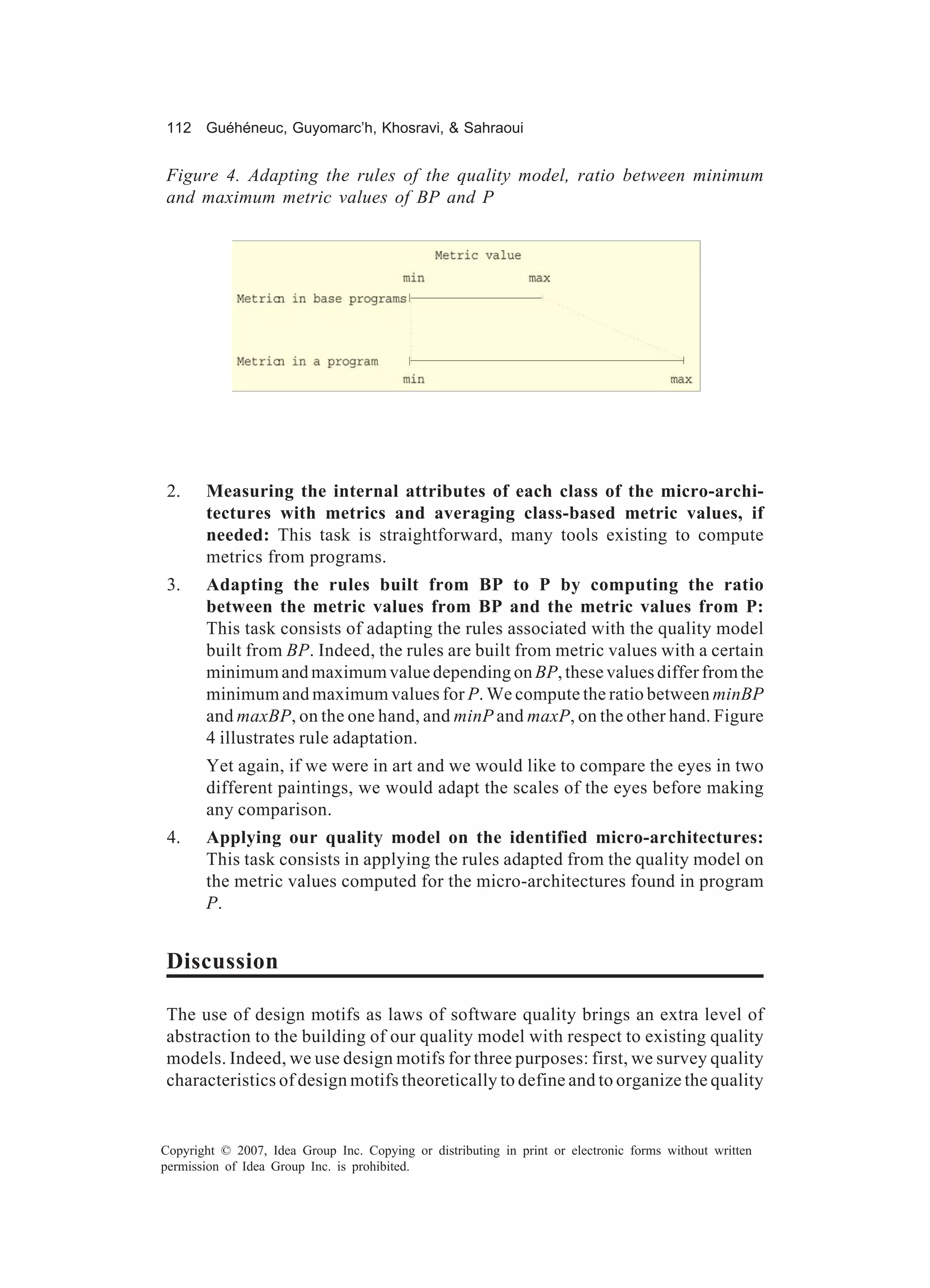 112 Guéhéneuc, Guyomarc’h, Khosravi, & Sahraoui


Figure 4. Adapting the rules of the quality model, ratio between minimum
and maximum metric values of BP and P




 2.    Measuring the internal attributes of each class of the micro-archi-
       tectures with metrics and averaging class-based metric values, if
       needed: This task is straightforward, many tools existing to compute
       metrics from programs.
 3.    Adapting the rules built from BP to P by computing the ratio
       between the metric values from BP and the metric values from P:
       This task consists of adapting the rules associated with the quality model
       built from BP. Indeed, the rules are built from metric values with a certain
       minimum and maximum value depending on BP, these values differ from the
       minimum and maximum values for P. We compute the ratio between minBP
       and maxBP, on the one hand, and minP and maxP, on the other hand. Figure
       4 illustrates rule adaptation.
       Yet again, if we were in art and we would like to compare the eyes in two
       different paintings, we would adapt the scales of the eyes before making
       any comparison.
 4.    Applying our quality model on the identified micro-architectures:
       This task consists in applying the rules adapted from the quality model on
       the metric values computed for the micro-architectures found in program
       P.


Discussion

The use of design motifs as laws of software quality brings an extra level of
abstraction to the building of our quality model with respect to existing quality
models. Indeed, we use design motifs for three purposes: first, we survey quality
characteristics of design motifs theoretically to define and to organize the quality


Copyright © 2007, Idea Group Inc. Copying or distributing in print or electronic forms without written
permission of Idea Group Inc. is prohibited.
 