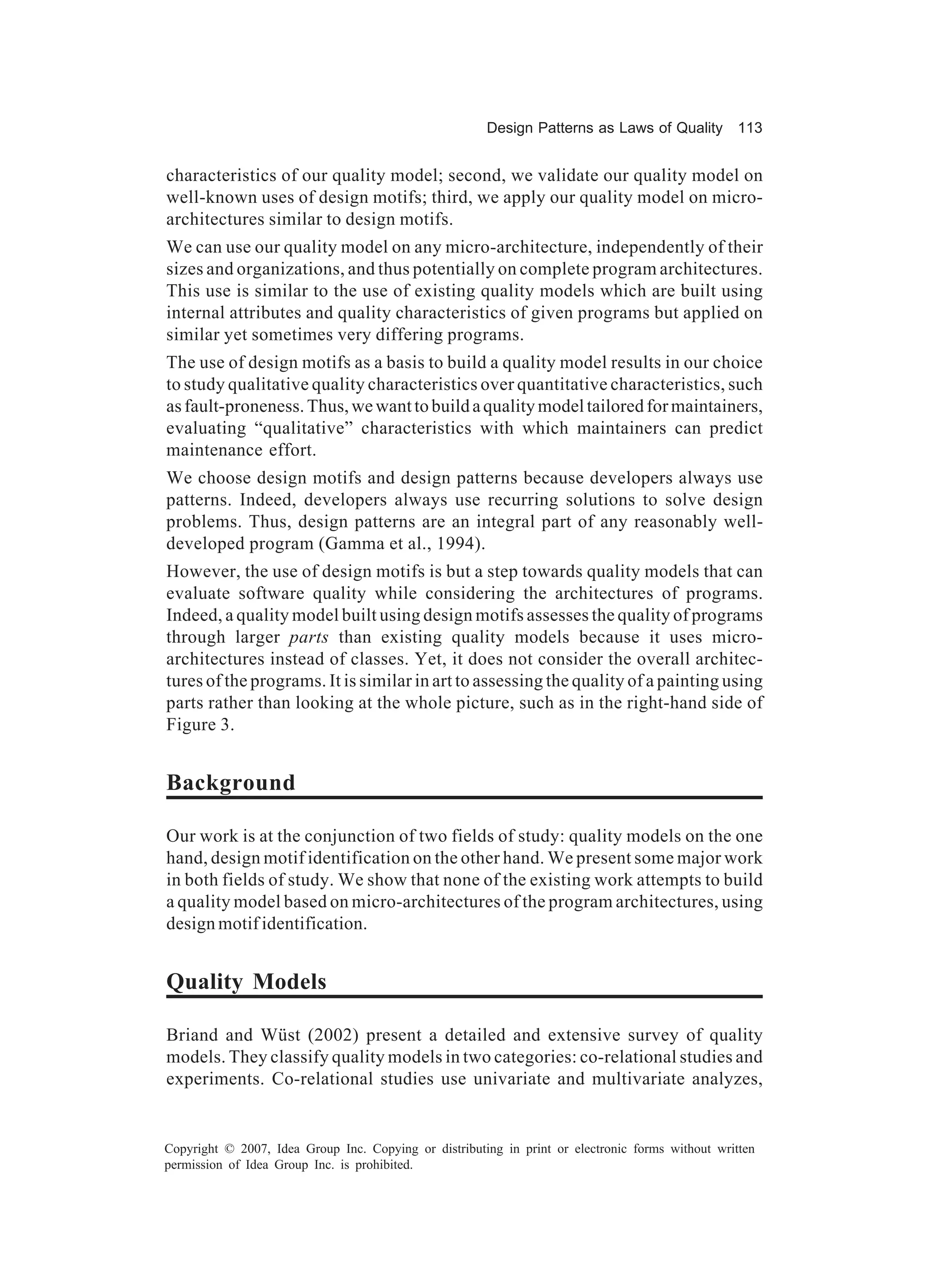 Design Patterns as Laws of Quality 113


characteristics of our quality model; second, we validate our quality model on
well-known uses of design motifs; third, we apply our quality model on micro-
architectures similar to design motifs.
We can use our quality model on any micro-architecture, independently of their
sizes and organizations, and thus potentially on complete program architectures.
This use is similar to the use of existing quality models which are built using
internal attributes and quality characteristics of given programs but applied on
similar yet sometimes very differing programs.
The use of design motifs as a basis to build a quality model results in our choice
to study qualitative quality characteristics over quantitative characteristics, such
as fault-proneness. Thus, we want to build a quality model tailored for maintainers,
evaluating “qualitative” characteristics with which maintainers can predict
maintenance effort.
We choose design motifs and design patterns because developers always use
patterns. Indeed, developers always use recurring solutions to solve design
problems. Thus, design patterns are an integral part of any reasonably well-
developed program (Gamma et al., 1994).
However, the use of design motifs is but a step towards quality models that can
evaluate software quality while considering the architectures of programs.
Indeed, a quality model built using design motifs assesses the quality of programs
through larger parts than existing quality models because it uses micro-
architectures instead of classes. Yet, it does not consider the overall architec-
tures of the programs. It is similar in art to assessing the quality of a painting using
parts rather than looking at the whole picture, such as in the right-hand side of
Figure 3.


Background

Our work is at the conjunction of two fields of study: quality models on the one
hand, design motif identification on the other hand. We present some major work
in both fields of study. We show that none of the existing work attempts to build
a quality model based on micro-architectures of the program architectures, using
design motif identification.


Quality Models

Briand and Wüst (2002) present a detailed and extensive survey of quality
models. They classify quality models in two categories: co-relational studies and
experiments. Co-relational studies use univariate and multivariate analyzes,


Copyright © 2007, Idea Group Inc. Copying or distributing in print or electronic forms without written
permission of Idea Group Inc. is prohibited.
 