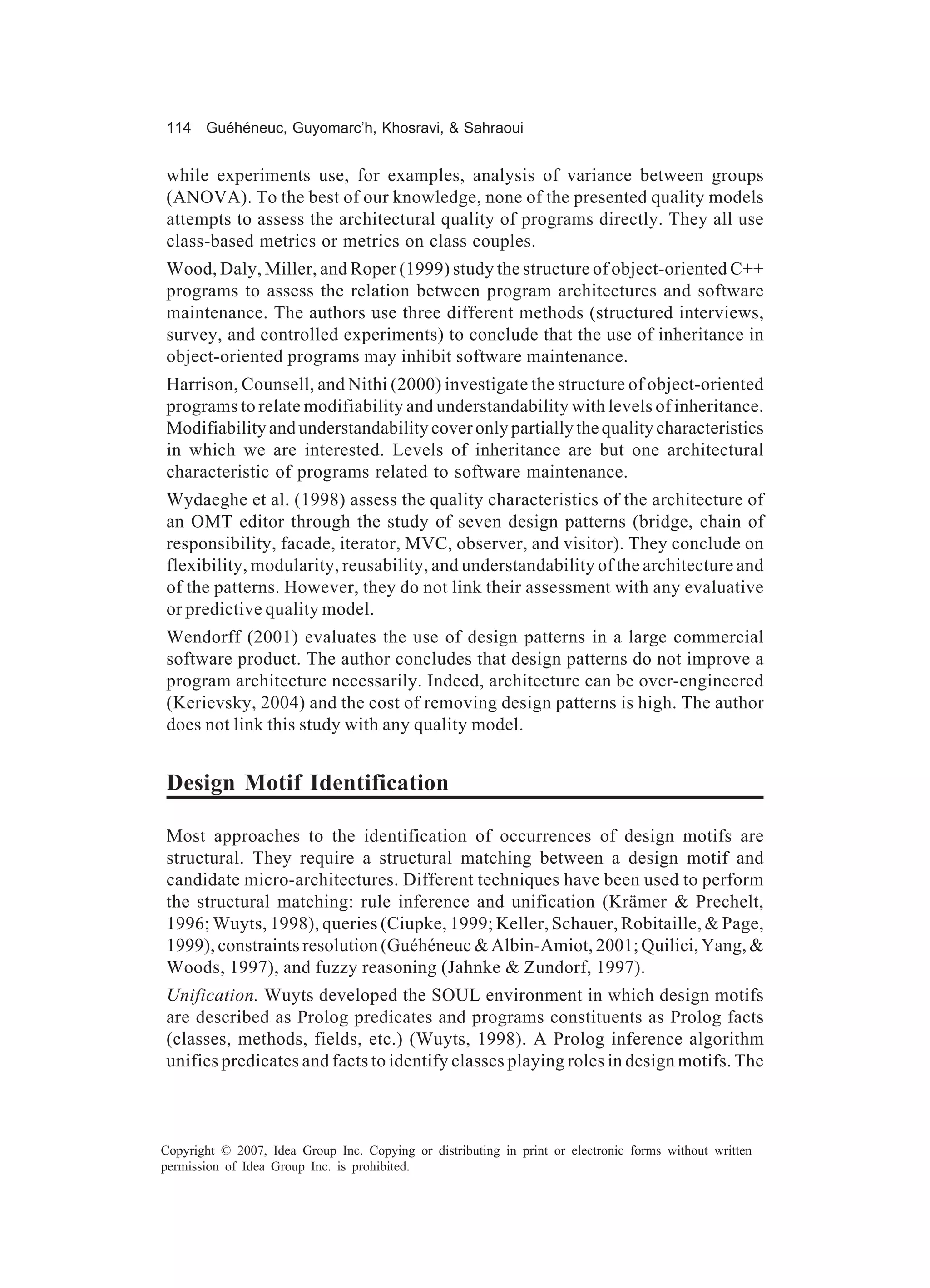 114 Guéhéneuc, Guyomarc’h, Khosravi, & Sahraoui


while experiments use, for examples, analysis of variance between groups
(ANOVA). To the best of our knowledge, none of the presented quality models
attempts to assess the architectural quality of programs directly. They all use
class-based metrics or metrics on class couples.
Wood, Daly, Miller, and Roper (1999) study the structure of object-oriented C++
programs to assess the relation between program architectures and software
maintenance. The authors use three different methods (structured interviews,
survey, and controlled experiments) to conclude that the use of inheritance in
object-oriented programs may inhibit software maintenance.
Harrison, Counsell, and Nithi (2000) investigate the structure of object-oriented
programs to relate modifiability and understandability with levels of inheritance.
Modifiability and understandability cover only partially the quality characteristics
in which we are interested. Levels of inheritance are but one architectural
characteristic of programs related to software maintenance.
Wydaeghe et al. (1998) assess the quality characteristics of the architecture of
an OMT editor through the study of seven design patterns (bridge, chain of
responsibility, facade, iterator, MVC, observer, and visitor). They conclude on
flexibility, modularity, reusability, and understandability of the architecture and
of the patterns. However, they do not link their assessment with any evaluative
or predictive quality model.
Wendorff (2001) evaluates the use of design patterns in a large commercial
software product. The author concludes that design patterns do not improve a
program architecture necessarily. Indeed, architecture can be over-engineered
(Kerievsky, 2004) and the cost of removing design patterns is high. The author
does not link this study with any quality model.


Design Motif Identification

Most approaches to the identification of occurrences of design motifs are
structural. They require a structural matching between a design motif and
candidate micro-architectures. Different techniques have been used to perform
the structural matching: rule inference and unification (Krämer & Prechelt,
1996; Wuyts, 1998), queries (Ciupke, 1999; Keller, Schauer, Robitaille, & Page,
1999), constraints resolution (Guéhéneuc & Albin-Amiot, 2001; Quilici, Yang, &
Woods, 1997), and fuzzy reasoning (Jahnke & Zundorf, 1997).
Unification. Wuyts developed the SOUL environment in which design motifs
are described as Prolog predicates and programs constituents as Prolog facts
(classes, methods, fields, etc.) (Wuyts, 1998). A Prolog inference algorithm
unifies predicates and facts to identify classes playing roles in design motifs. The



Copyright © 2007, Idea Group Inc. Copying or distributing in print or electronic forms without written
permission of Idea Group Inc. is prohibited.
 