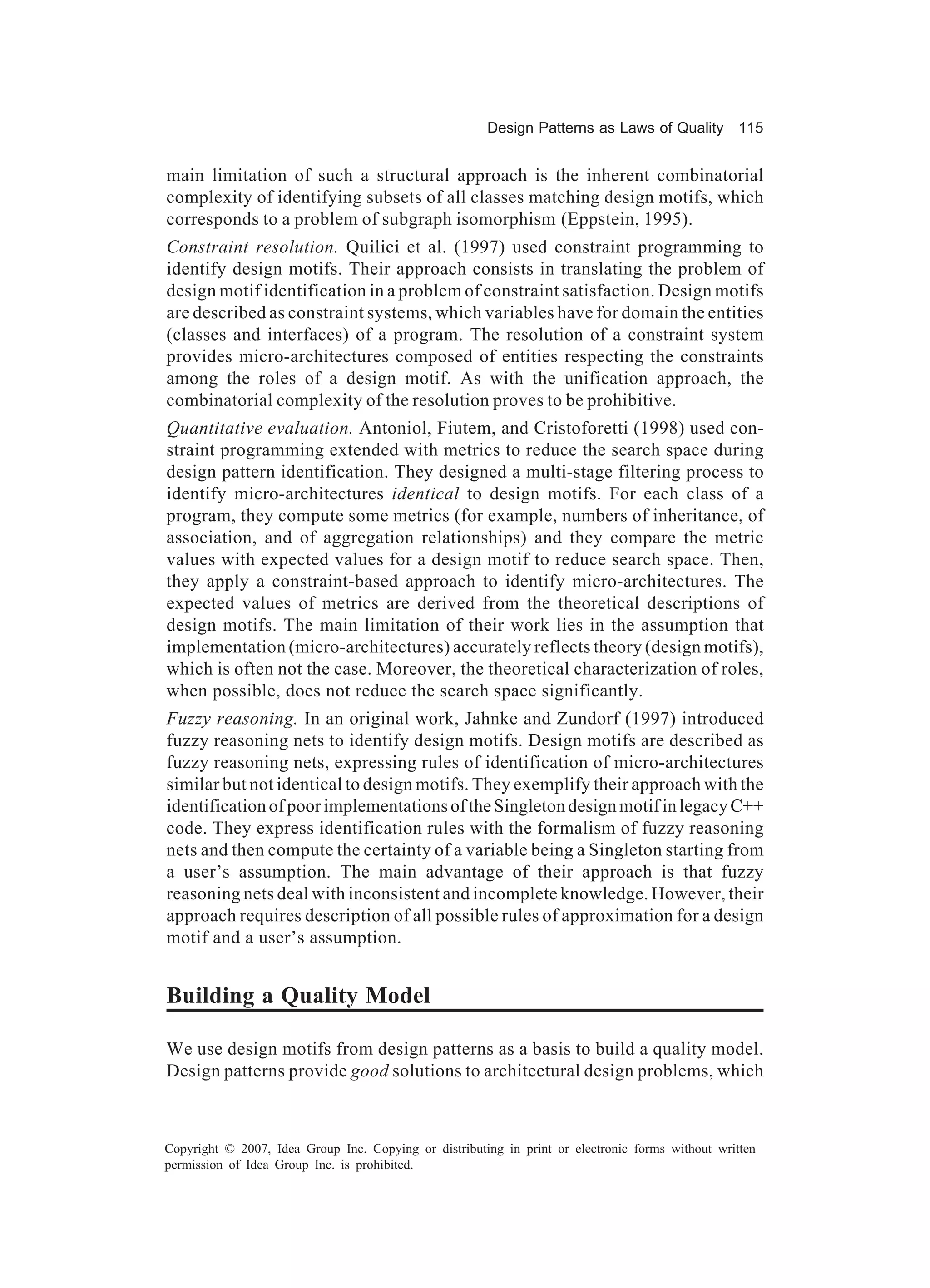 Design Patterns as Laws of Quality 115


main limitation of such a structural approach is the inherent combinatorial
complexity of identifying subsets of all classes matching design motifs, which
corresponds to a problem of subgraph isomorphism (Eppstein, 1995).
Constraint resolution. Quilici et al. (1997) used constraint programming to
identify design motifs. Their approach consists in translating the problem of
design motif identification in a problem of constraint satisfaction. Design motifs
are described as constraint systems, which variables have for domain the entities
(classes and interfaces) of a program. The resolution of a constraint system
provides micro-architectures composed of entities respecting the constraints
among the roles of a design motif. As with the unification approach, the
combinatorial complexity of the resolution proves to be prohibitive.
Quantitative evaluation. Antoniol, Fiutem, and Cristoforetti (1998) used con-
straint programming extended with metrics to reduce the search space during
design pattern identification. They designed a multi-stage filtering process to
identify micro-architectures identical to design motifs. For each class of a
program, they compute some metrics (for example, numbers of inheritance, of
association, and of aggregation relationships) and they compare the metric
values with expected values for a design motif to reduce search space. Then,
they apply a constraint-based approach to identify micro-architectures. The
expected values of metrics are derived from the theoretical descriptions of
design motifs. The main limitation of their work lies in the assumption that
implementation (micro-architectures) accurately reflects theory (design motifs),
which is often not the case. Moreover, the theoretical characterization of roles,
when possible, does not reduce the search space significantly.
Fuzzy reasoning. In an original work, Jahnke and Zundorf (1997) introduced
fuzzy reasoning nets to identify design motifs. Design motifs are described as
fuzzy reasoning nets, expressing rules of identification of micro-architectures
similar but not identical to design motifs. They exemplify their approach with the
identification of poor implementations of the Singleton design motif in legacy C++
code. They express identification rules with the formalism of fuzzy reasoning
nets and then compute the certainty of a variable being a Singleton starting from
a user’s assumption. The main advantage of their approach is that fuzzy
reasoning nets deal with inconsistent and incomplete knowledge. However, their
approach requires description of all possible rules of approximation for a design
motif and a user’s assumption.


Building a Quality Model

We use design motifs from design patterns as a basis to build a quality model.
Design patterns provide good solutions to architectural design problems, which



Copyright © 2007, Idea Group Inc. Copying or distributing in print or electronic forms without written
permission of Idea Group Inc. is prohibited.
 