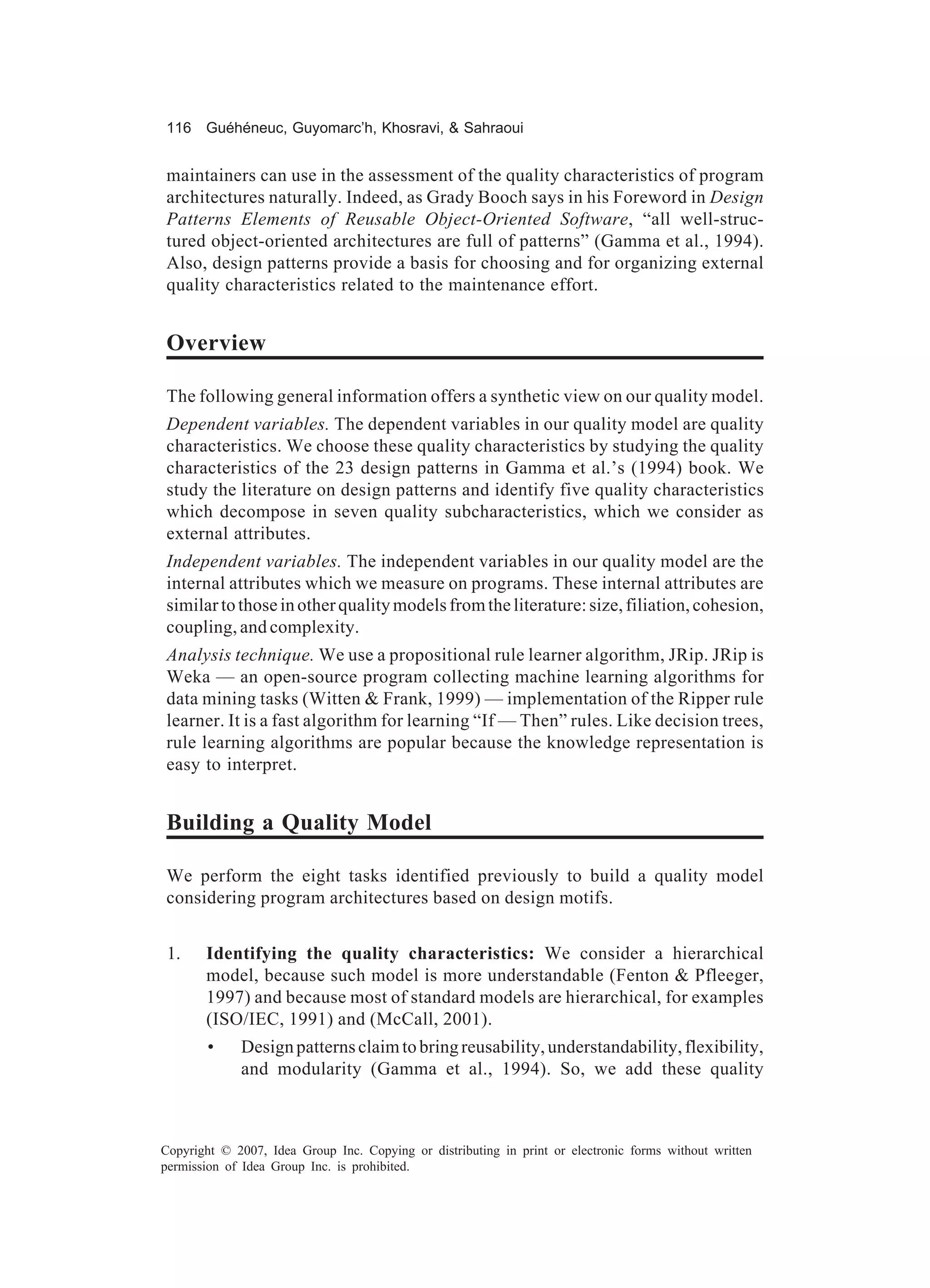 116 Guéhéneuc, Guyomarc’h, Khosravi, & Sahraoui


maintainers can use in the assessment of the quality characteristics of program
architectures naturally. Indeed, as Grady Booch says in his Foreword in Design
Patterns Elements of Reusable Object-Oriented Software, “all well-struc-
tured object-oriented architectures are full of patterns” (Gamma et al., 1994).
Also, design patterns provide a basis for choosing and for organizing external
quality characteristics related to the maintenance effort.


Overview

The following general information offers a synthetic view on our quality model.
Dependent variables. The dependent variables in our quality model are quality
characteristics. We choose these quality characteristics by studying the quality
characteristics of the 23 design patterns in Gamma et al.’s (1994) book. We
study the literature on design patterns and identify five quality characteristics
which decompose in seven quality subcharacteristics, which we consider as
external attributes.
Independent variables. The independent variables in our quality model are the
internal attributes which we measure on programs. These internal attributes are
similar to those in other quality models from the literature: size, filiation, cohesion,
coupling, and complexity.
Analysis technique. We use a propositional rule learner algorithm, JRip. JRip is
Weka — an open-source program collecting machine learning algorithms for
data mining tasks (Witten & Frank, 1999) — implementation of the Ripper rule
learner. It is a fast algorithm for learning “If — Then” rules. Like decision trees,
rule learning algorithms are popular because the knowledge representation is
easy to interpret.


Building a Quality Model

We perform the eight tasks identified previously to build a quality model
considering program architectures based on design motifs.


 1.    Identifying the quality characteristics: We consider a hierarchical
       model, because such model is more understandable (Fenton & Pfleeger,
       1997) and because most of standard models are hierarchical, for examples
       (ISO/IEC, 1991) and (McCall, 2001).
        •    Design patterns claim to bring reusability, understandability, flexibility,
             and modularity (Gamma et al., 1994). So, we add these quality



Copyright © 2007, Idea Group Inc. Copying or distributing in print or electronic forms without written
permission of Idea Group Inc. is prohibited.
 
