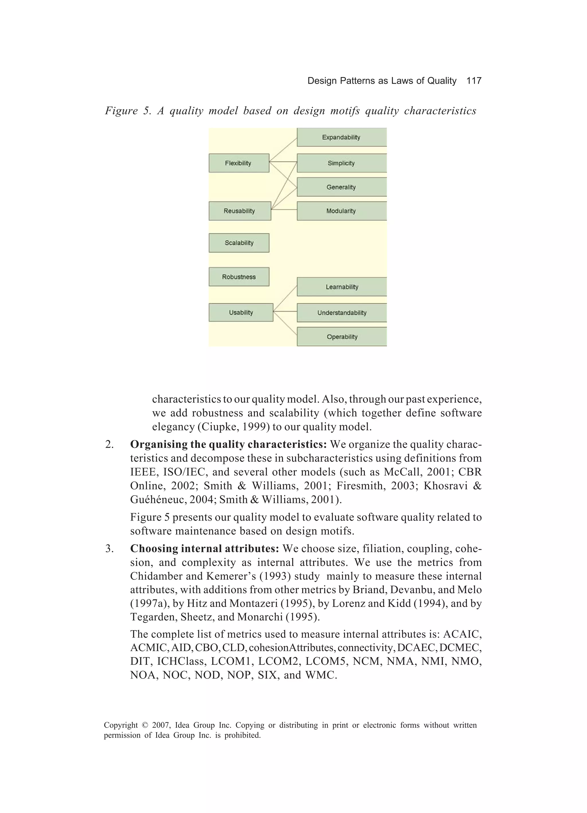 Design Patterns as Laws of Quality 117


Figure 5. A quality model based on design motifs quality characteristics




             characteristics to our quality model. Also, through our past experience,
             we add robustness and scalability (which together define software
             elegancy (Ciupke, 1999) to our quality model.
2.     Organising the quality characteristics: We organize the quality charac-
       teristics and decompose these in subcharacteristics using definitions from
       IEEE, ISO/IEC, and several other models (such as McCall, 2001; CBR
       Online, 2002; Smith & Williams, 2001; Firesmith, 2003; Khosravi &
       Guéhéneuc, 2004; Smith & Williams, 2001).
       Figure 5 presents our quality model to evaluate software quality related to
       software maintenance based on design motifs.
3.     Choosing internal attributes: We choose size, filiation, coupling, cohe-
       sion, and complexity as internal attributes. We use the metrics from
       Chidamber and Kemerer’s (1993) study mainly to measure these internal
       attributes, with additions from other metrics by Briand, Devanbu, and Melo
       (1997a), by Hitz and Montazeri (1995), by Lorenz and Kidd (1994), and by
       Tegarden, Sheetz, and Monarchi (1995).
       The complete list of metrics used to measure internal attributes is: ACAIC,
       ACMIC, AID, CBO, CLD, cohesionAttributes, connectivity, DCAEC, DCMEC,
       DIT, ICHClass, LCOM1, LCOM2, LCOM5, NCM, NMA, NMI, NMO,
       NOA, NOC, NOD, NOP, SIX, and WMC.



Copyright © 2007, Idea Group Inc. Copying or distributing in print or electronic forms without written
permission of Idea Group Inc. is prohibited.
 