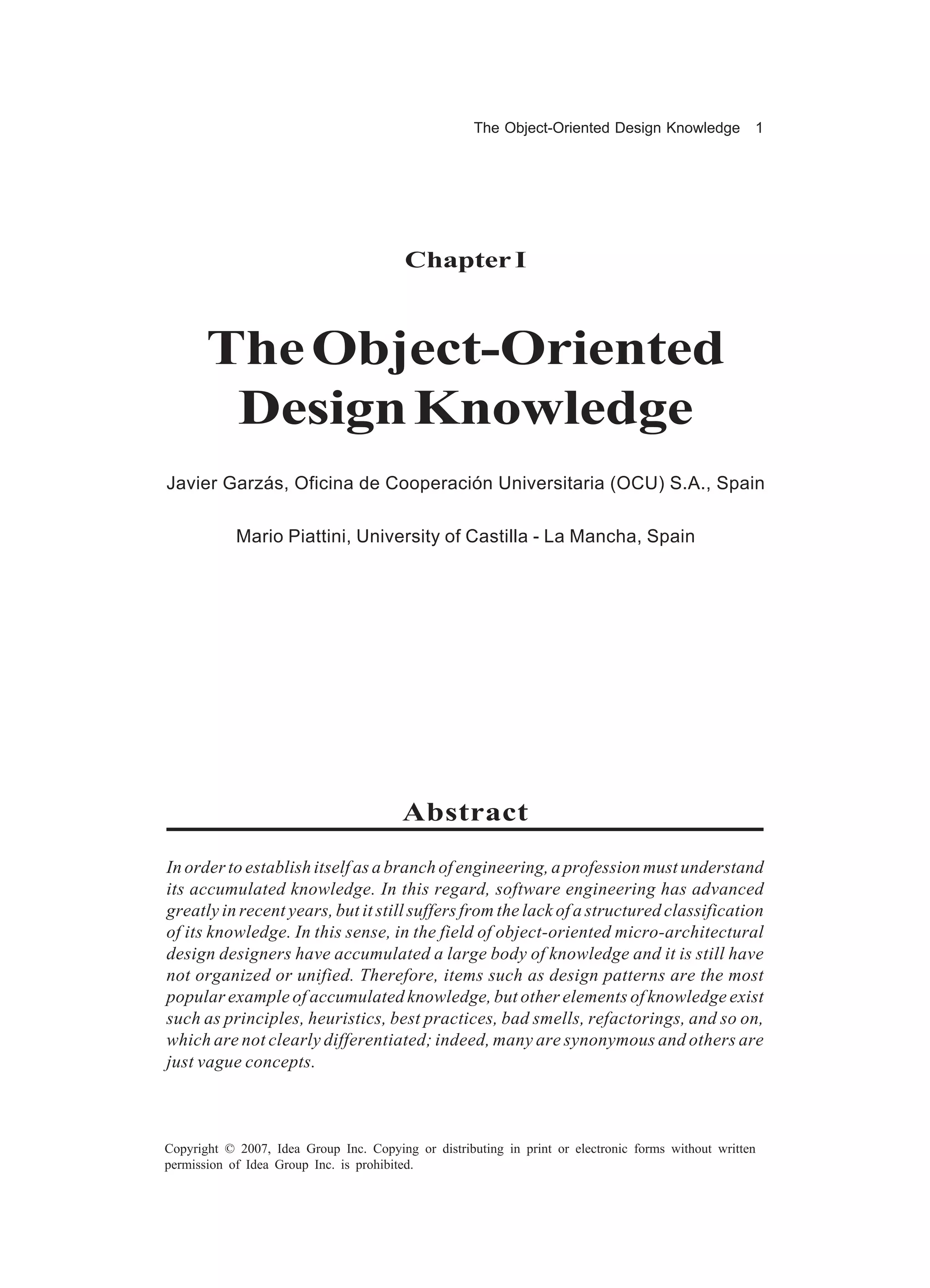 The Object-Oriented Design Knowledge            1




                                         Chapter I



       The Object-Oriented
        Design Knowledge
Javier Garzás, Oficina de Cooperación Universitaria (OCU) S.A., Spain

            Mario Piattini, University of Castilla - La Mancha, Spain




                                         Abstract
In order to establish itself as a branch of engineering, a profession must understand
its accumulated knowledge. In this regard, software engineering has advanced
greatly in recent years, but it still suffers from the lack of a structured classification
of its knowledge. In this sense, in the field of object-oriented micro-architectural
design designers have accumulated a large body of knowledge and it is still have
not organized or unified. Therefore, items such as design patterns are the most
popular example of accumulated knowledge, but other elements of knowledge exist
such as principles, heuristics, best practices, bad smells, refactorings, and so on,
which are not clearly differentiated; indeed, many are synonymous and others are
just vague concepts.



Copyright © 2007, Idea Group Inc. Copying or distributing in print or electronic forms without written
permission of Idea Group Inc. is prohibited.
 