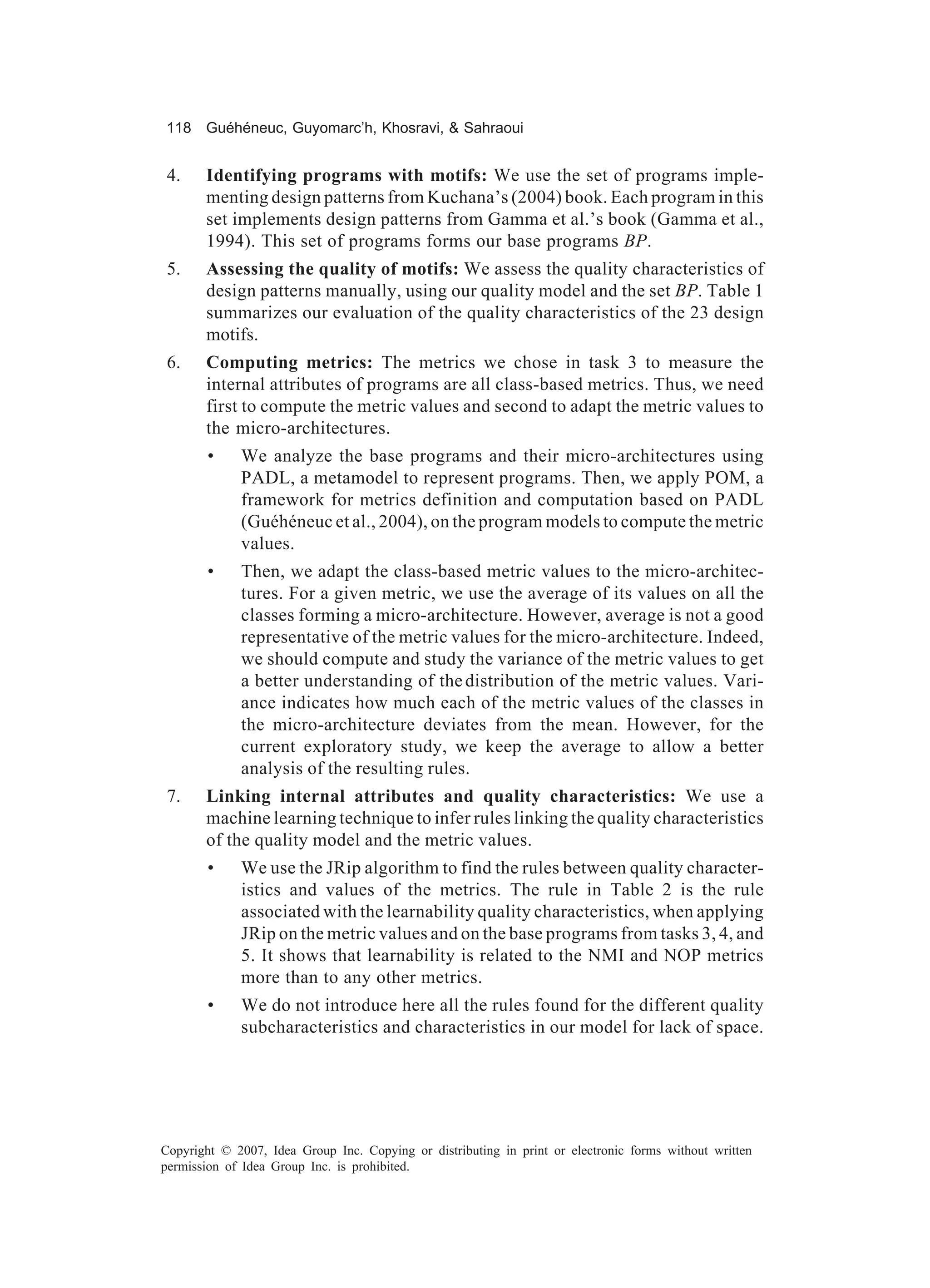 118 Guéhéneuc, Guyomarc’h, Khosravi, & Sahraoui


 4.    Identifying programs with motifs: We use the set of programs imple-
       menting design patterns from Kuchana’s (2004) book. Each program in this
       set implements design patterns from Gamma et al.’s book (Gamma et al.,
       1994). This set of programs forms our base programs BP.
 5.    Assessing the quality of motifs: We assess the quality characteristics of
       design patterns manually, using our quality model and the set BP. Table 1
       summarizes our evaluation of the quality characteristics of the 23 design
       motifs.
 6.    Computing metrics: The metrics we chose in task 3 to measure the
       internal attributes of programs are all class-based metrics. Thus, we need
       first to compute the metric values and second to adapt the metric values to
       the micro-architectures.
        •    We analyze the base programs and their micro-architectures using
             PADL, a metamodel to represent programs. Then, we apply POM, a
             framework for metrics definition and computation based on PADL
             (Guéhéneuc et al., 2004), on the program models to compute the metric
             values.
        •    Then, we adapt the class-based metric values to the micro-architec-
             tures. For a given metric, we use the average of its values on all the
             classes forming a micro-architecture. However, average is not a good
             representative of the metric values for the micro-architecture. Indeed,
             we should compute and study the variance of the metric values to get
             a better understanding of the distribution of the metric values. Vari-
             ance indicates how much each of the metric values of the classes in
             the micro-architecture deviates from the mean. However, for the
             current exploratory study, we keep the average to allow a better
             analysis of the resulting rules.
 7.    Linking internal attributes and quality characteristics: We use a
       machine learning technique to infer rules linking the quality characteristics
       of the quality model and the metric values.
        •    We use the JRip algorithm to find the rules between quality character-
             istics and values of the metrics. The rule in Table 2 is the rule
             associated with the learnability quality characteristics, when applying
             JRip on the metric values and on the base programs from tasks 3, 4, and
             5. It shows that learnability is related to the NMI and NOP metrics
             more than to any other metrics.
        •    We do not introduce here all the rules found for the different quality
             subcharacteristics and characteristics in our model for lack of space.




Copyright © 2007, Idea Group Inc. Copying or distributing in print or electronic forms without written
permission of Idea Group Inc. is prohibited.
 