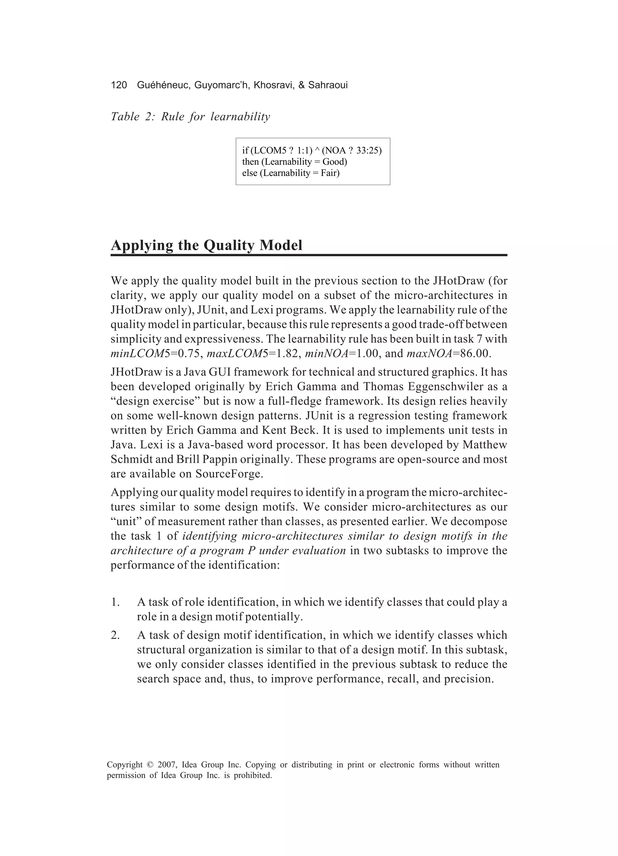 120 Guéhéneuc, Guyomarc’h, Khosravi, & Sahraoui


Table 2: Rule for learnability

                                   if (LCOM5 ? 1:1) ^ (NOA ? 33:25)
                                   then (Learnability = Good)
                                   else (Learnability = Fair)




Applying the Quality Model

We apply the quality model built in the previous section to the JHotDraw (for
clarity, we apply our quality model on a subset of the micro-architectures in
JHotDraw only), JUnit, and Lexi programs. We apply the learnability rule of the
quality model in particular, because this rule represents a good trade-off between
simplicity and expressiveness. The learnability rule has been built in task 7 with
minLCOM5=0.75, maxLCOM5=1.82, minNOA=1.00, and maxNOA=86.00.
JHotDraw is a Java GUI framework for technical and structured graphics. It has
been developed originally by Erich Gamma and Thomas Eggenschwiler as a
“design exercise” but is now a full-fledge framework. Its design relies heavily
on some well-known design patterns. JUnit is a regression testing framework
written by Erich Gamma and Kent Beck. It is used to implements unit tests in
Java. Lexi is a Java-based word processor. It has been developed by Matthew
Schmidt and Brill Pappin originally. These programs are open-source and most
are available on SourceForge.
Applying our quality model requires to identify in a program the micro-architec-
tures similar to some design motifs. We consider micro-architectures as our
“unit” of measurement rather than classes, as presented earlier. We decompose
the task 1 of identifying micro-architectures similar to design motifs in the
architecture of a program P under evaluation in two subtasks to improve the
performance of the identification:


 1.    A task of role identification, in which we identify classes that could play a
       role in a design motif potentially.
 2.    A task of design motif identification, in which we identify classes which
       structural organization is similar to that of a design motif. In this subtask,
       we only consider classes identified in the previous subtask to reduce the
       search space and, thus, to improve performance, recall, and precision.




Copyright © 2007, Idea Group Inc. Copying or distributing in print or electronic forms without written
permission of Idea Group Inc. is prohibited.
 