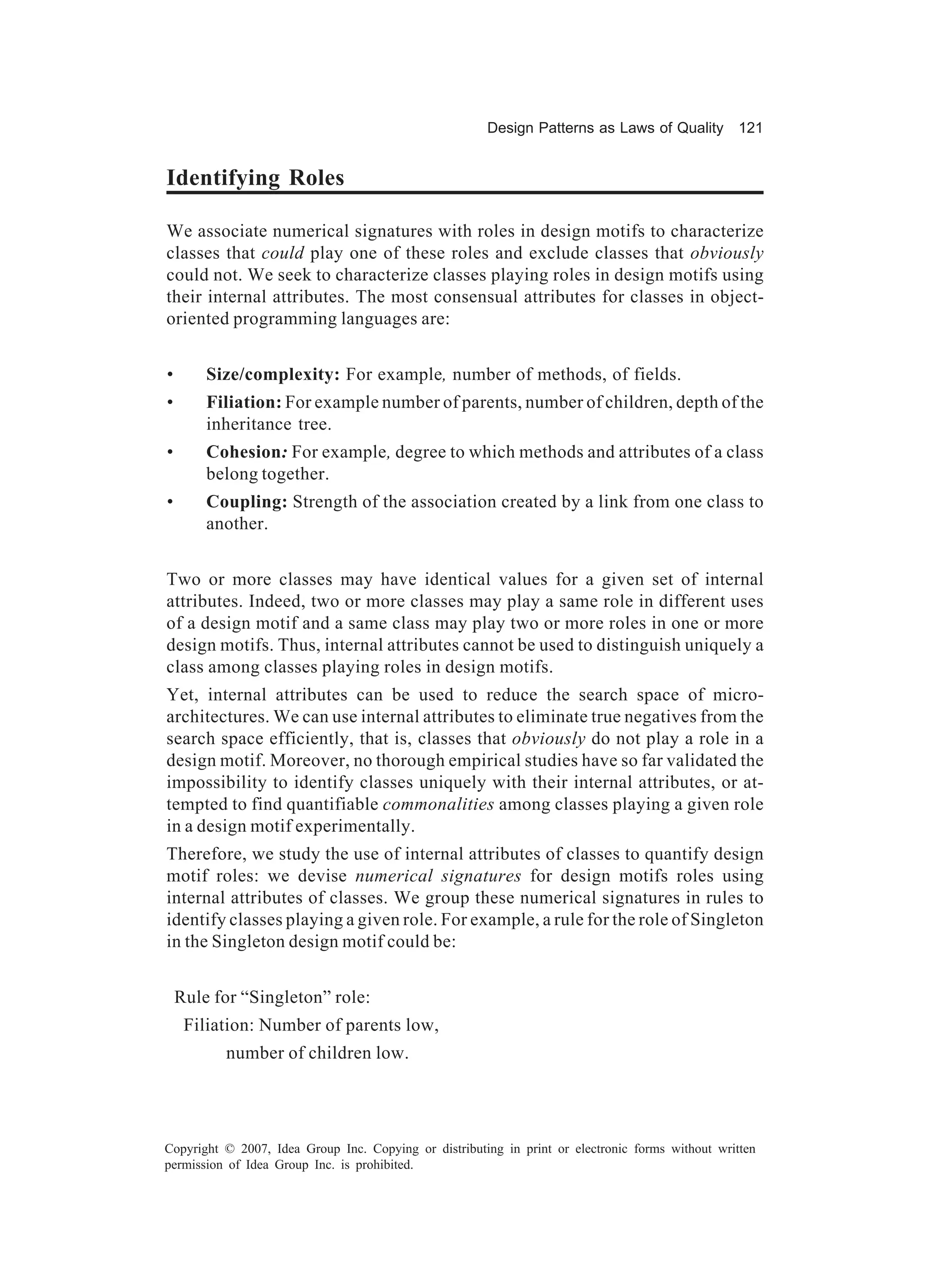 Design Patterns as Laws of Quality 121


Identifying Roles

We associate numerical signatures with roles in design motifs to characterize
classes that could play one of these roles and exclude classes that obviously
could not. We seek to characterize classes playing roles in design motifs using
their internal attributes. The most consensual attributes for classes in object-
oriented programming languages are:


•       Size/complexity: For example, number of methods, of fields.
•       Filiation: For example number of parents, number of children, depth of the
        inheritance tree.
•       Cohesion: For example, degree to which methods and attributes of a class
        belong together.
•       Coupling: Strength of the association created by a link from one class to
        another.


Two or more classes may have identical values for a given set of internal
attributes. Indeed, two or more classes may play a same role in different uses
of a design motif and a same class may play two or more roles in one or more
design motifs. Thus, internal attributes cannot be used to distinguish uniquely a
class among classes playing roles in design motifs.
Yet, internal attributes can be used to reduce the search space of micro-
architectures. We can use internal attributes to eliminate true negatives from the
search space efficiently, that is, classes that obviously do not play a role in a
design motif. Moreover, no thorough empirical studies have so far validated the
impossibility to identify classes uniquely with their internal attributes, or at-
tempted to find quantifiable commonalities among classes playing a given role
in a design motif experimentally.
Therefore, we study the use of internal attributes of classes to quantify design
motif roles: we devise numerical signatures for design motifs roles using
internal attributes of classes. We group these numerical signatures in rules to
identify classes playing a given role. For example, a rule for the role of Singleton
in the Singleton design motif could be:


    Rule for “Singleton” role:
     Filiation: Number of parents low,
          number of children low.




Copyright © 2007, Idea Group Inc. Copying or distributing in print or electronic forms without written
permission of Idea Group Inc. is prohibited.
 