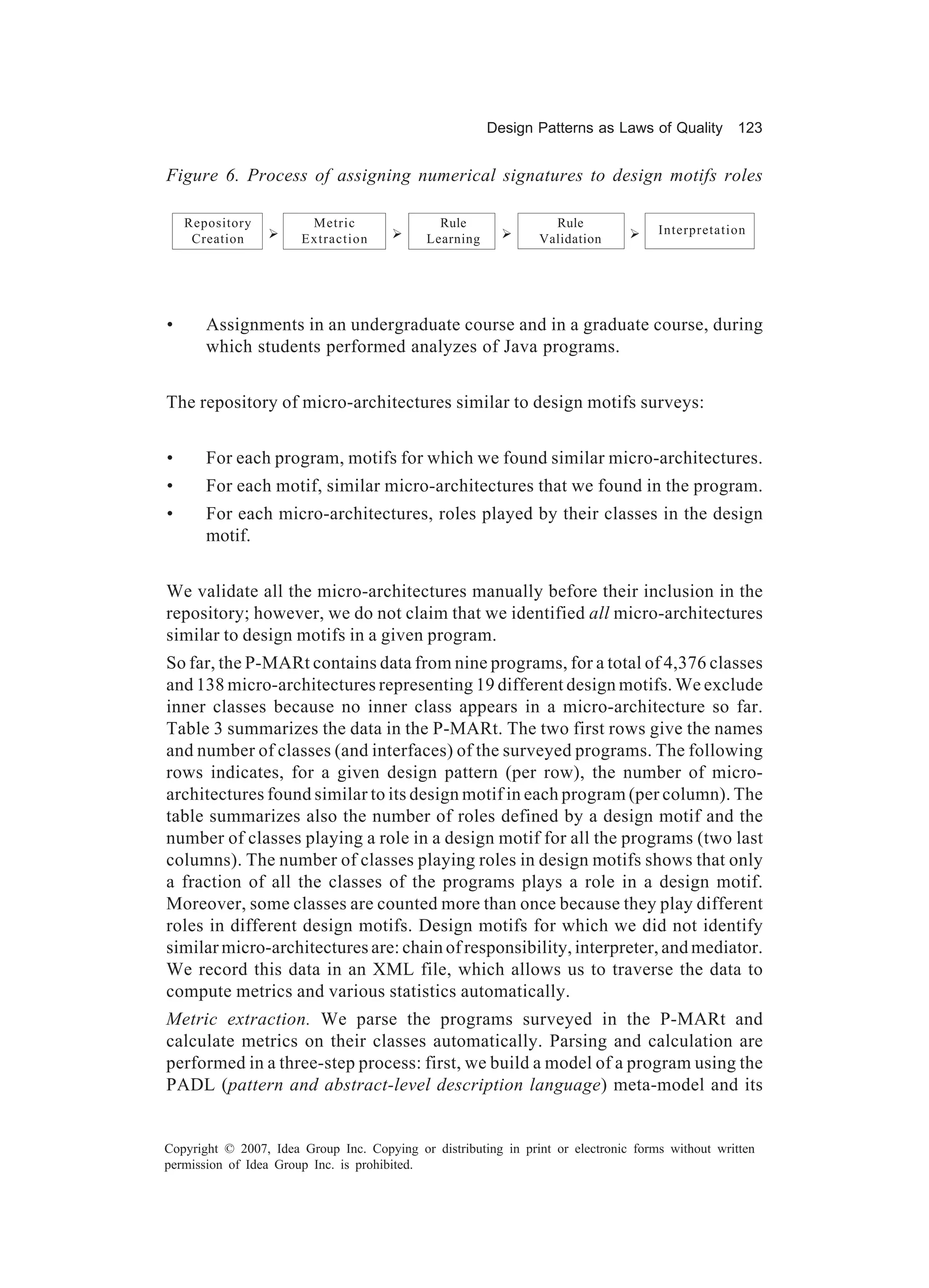 Design Patterns as Laws of Quality 123


Figure 6. Process of assigning numerical signatures to design motifs roles

    Repository          Metric                 Rule               Rule
                 Ø                     Ø                  Ø                     Ø    Interpretation
     Creation          Extraction            Learning           Validation




•      Assignments in an undergraduate course and in a graduate course, during
       which students performed analyzes of Java programs.


The repository of micro-architectures similar to design motifs surveys:


•      For each program, motifs for which we found similar micro-architectures.
•      For each motif, similar micro-architectures that we found in the program.
•      For each micro-architectures, roles played by their classes in the design
       motif.


We validate all the micro-architectures manually before their inclusion in the
repository; however, we do not claim that we identified all micro-architectures
similar to design motifs in a given program.
So far, the P-MARt contains data from nine programs, for a total of 4,376 classes
and 138 micro-architectures representing 19 different design motifs. We exclude
inner classes because no inner class appears in a micro-architecture so far.
Table 3 summarizes the data in the P-MARt. The two first rows give the names
and number of classes (and interfaces) of the surveyed programs. The following
rows indicates, for a given design pattern (per row), the number of micro-
architectures found similar to its design motif in each program (per column). The
table summarizes also the number of roles defined by a design motif and the
number of classes playing a role in a design motif for all the programs (two last
columns). The number of classes playing roles in design motifs shows that only
a fraction of all the classes of the programs plays a role in a design motif.
Moreover, some classes are counted more than once because they play different
roles in different design motifs. Design motifs for which we did not identify
similar micro-architectures are: chain of responsibility, interpreter, and mediator.
We record this data in an XML file, which allows us to traverse the data to
compute metrics and various statistics automatically.
Metric extraction. We parse the programs surveyed in the P-MARt and
calculate metrics on their classes automatically. Parsing and calculation are
performed in a three-step process: first, we build a model of a program using the
PADL (pattern and abstract-level description language) meta-model and its


Copyright © 2007, Idea Group Inc. Copying or distributing in print or electronic forms without written
permission of Idea Group Inc. is prohibited.
 
