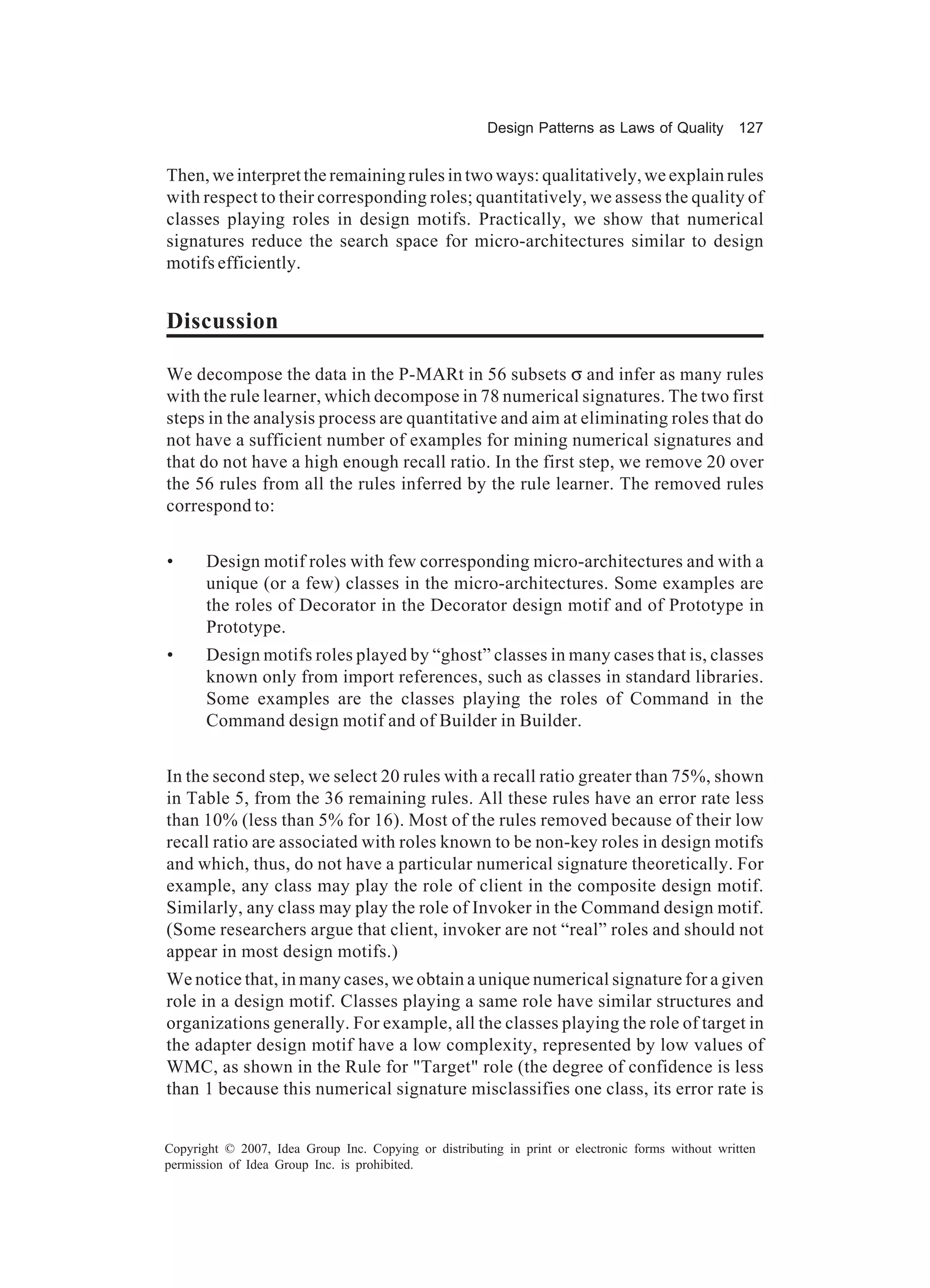 Design Patterns as Laws of Quality 127


Then, we interpret the remaining rules in two ways: qualitatively, we explain rules
with respect to their corresponding roles; quantitatively, we assess the quality of
classes playing roles in design motifs. Practically, we show that numerical
signatures reduce the search space for micro-architectures similar to design
motifs efficiently.


Discussion

We decompose the data in the P-MARt in 56 subsets σ and infer as many rules
with the rule learner, which decompose in 78 numerical signatures. The two first
steps in the analysis process are quantitative and aim at eliminating roles that do
not have a sufficient number of examples for mining numerical signatures and
that do not have a high enough recall ratio. In the first step, we remove 20 over
the 56 rules from all the rules inferred by the rule learner. The removed rules
correspond to:


•      Design motif roles with few corresponding micro-architectures and with a
       unique (or a few) classes in the micro-architectures. Some examples are
       the roles of Decorator in the Decorator design motif and of Prototype in
       Prototype.
•      Design motifs roles played by “ghost” classes in many cases that is, classes
       known only from import references, such as classes in standard libraries.
       Some examples are the classes playing the roles of Command in the
       Command design motif and of Builder in Builder.


In the second step, we select 20 rules with a recall ratio greater than 75%, shown
in Table 5, from the 36 remaining rules. All these rules have an error rate less
than 10% (less than 5% for 16). Most of the rules removed because of their low
recall ratio are associated with roles known to be non-key roles in design motifs
and which, thus, do not have a particular numerical signature theoretically. For
example, any class may play the role of client in the composite design motif.
Similarly, any class may play the role of Invoker in the Command design motif.
(Some researchers argue that client, invoker are not “real” roles and should not
appear in most design motifs.)
We notice that, in many cases, we obtain a unique numerical signature for a given
role in a design motif. Classes playing a same role have similar structures and
organizations generally. For example, all the classes playing the role of target in
the adapter design motif have a low complexity, represented by low values of
WMC, as shown in the Rule for "Target" role (the degree of confidence is less
than 1 because this numerical signature misclassifies one class, its error rate is


Copyright © 2007, Idea Group Inc. Copying or distributing in print or electronic forms without written
permission of Idea Group Inc. is prohibited.
 