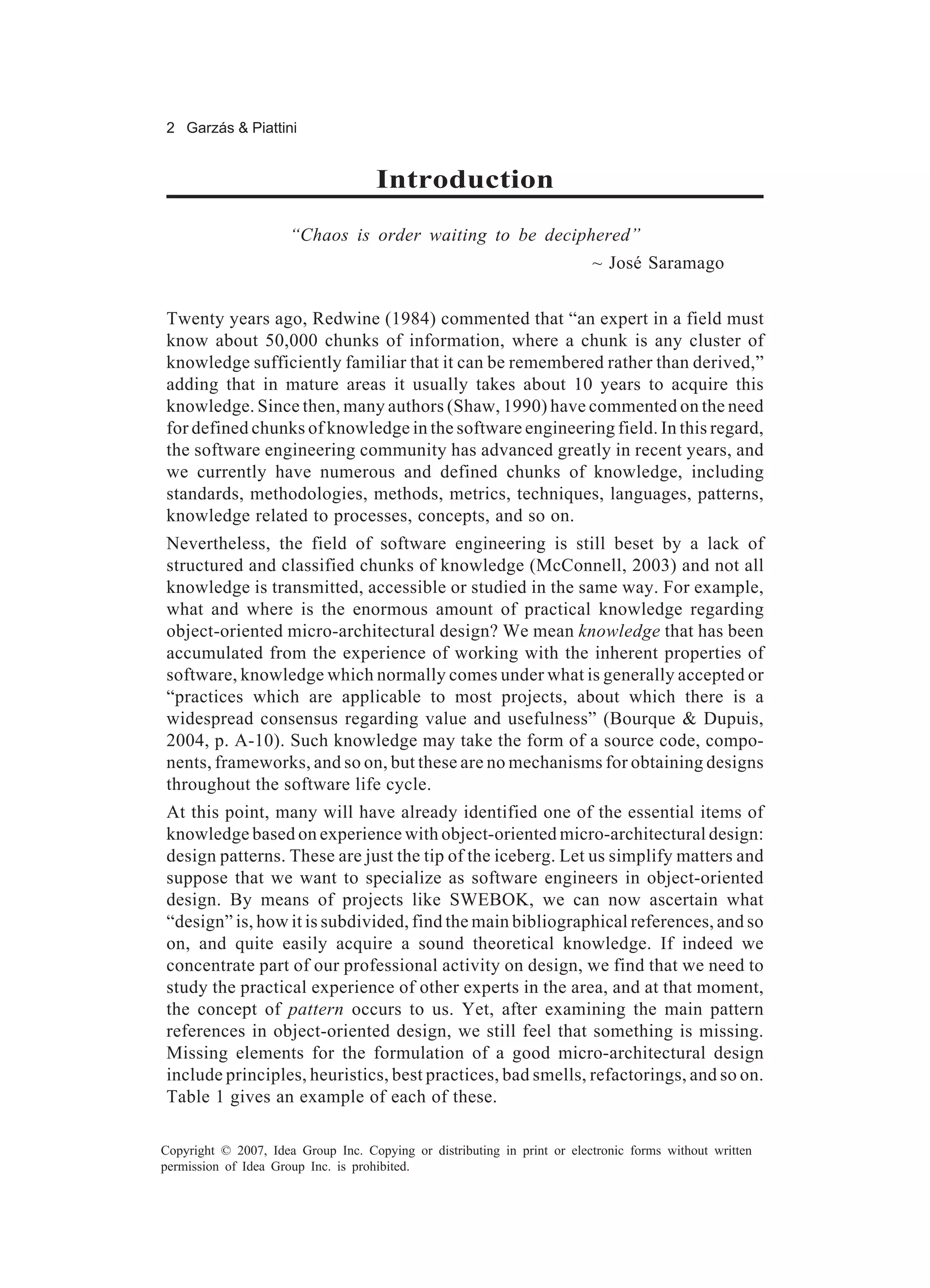 2 Garzás & Piattini


                                     Introduction
                      “Chaos is order waiting to be deciphered”
                                                                          ~ José Saramago


Twenty years ago, Redwine (1984) commented that “an expert in a field must
know about 50,000 chunks of information, where a chunk is any cluster of
knowledge sufficiently familiar that it can be remembered rather than derived,”
adding that in mature areas it usually takes about 10 years to acquire this
knowledge. Since then, many authors (Shaw, 1990) have commented on the need
for defined chunks of knowledge in the software engineering field. In this regard,
the software engineering community has advanced greatly in recent years, and
we currently have numerous and defined chunks of knowledge, including
standards, methodologies, methods, metrics, techniques, languages, patterns,
knowledge related to processes, concepts, and so on.
Nevertheless, the field of software engineering is still beset by a lack of
structured and classified chunks of knowledge (McConnell, 2003) and not all
knowledge is transmitted, accessible or studied in the same way. For example,
what and where is the enormous amount of practical knowledge regarding
object-oriented micro-architectural design? We mean knowledge that has been
accumulated from the experience of working with the inherent properties of
software, knowledge which normally comes under what is generally accepted or
“practices which are applicable to most projects, about which there is a
widespread consensus regarding value and usefulness” (Bourque & Dupuis,
2004, p. A-10). Such knowledge may take the form of a source code, compo-
nents, frameworks, and so on, but these are no mechanisms for obtaining designs
throughout the software life cycle.
At this point, many will have already identified one of the essential items of
knowledge based on experience with object-oriented micro-architectural design:
design patterns. These are just the tip of the iceberg. Let us simplify matters and
suppose that we want to specialize as software engineers in object-oriented
design. By means of projects like SWEBOK, we can now ascertain what
“design” is, how it is subdivided, find the main bibliographical references, and so
on, and quite easily acquire a sound theoretical knowledge. If indeed we
concentrate part of our professional activity on design, we find that we need to
study the practical experience of other experts in the area, and at that moment,
the concept of pattern occurs to us. Yet, after examining the main pattern
references in object-oriented design, we still feel that something is missing.
Missing elements for the formulation of a good micro-architectural design
include principles, heuristics, best practices, bad smells, refactorings, and so on.
Table 1 gives an example of each of these.

Copyright © 2007, Idea Group Inc. Copying or distributing in print or electronic forms without written
permission of Idea Group Inc. is prohibited.
 
