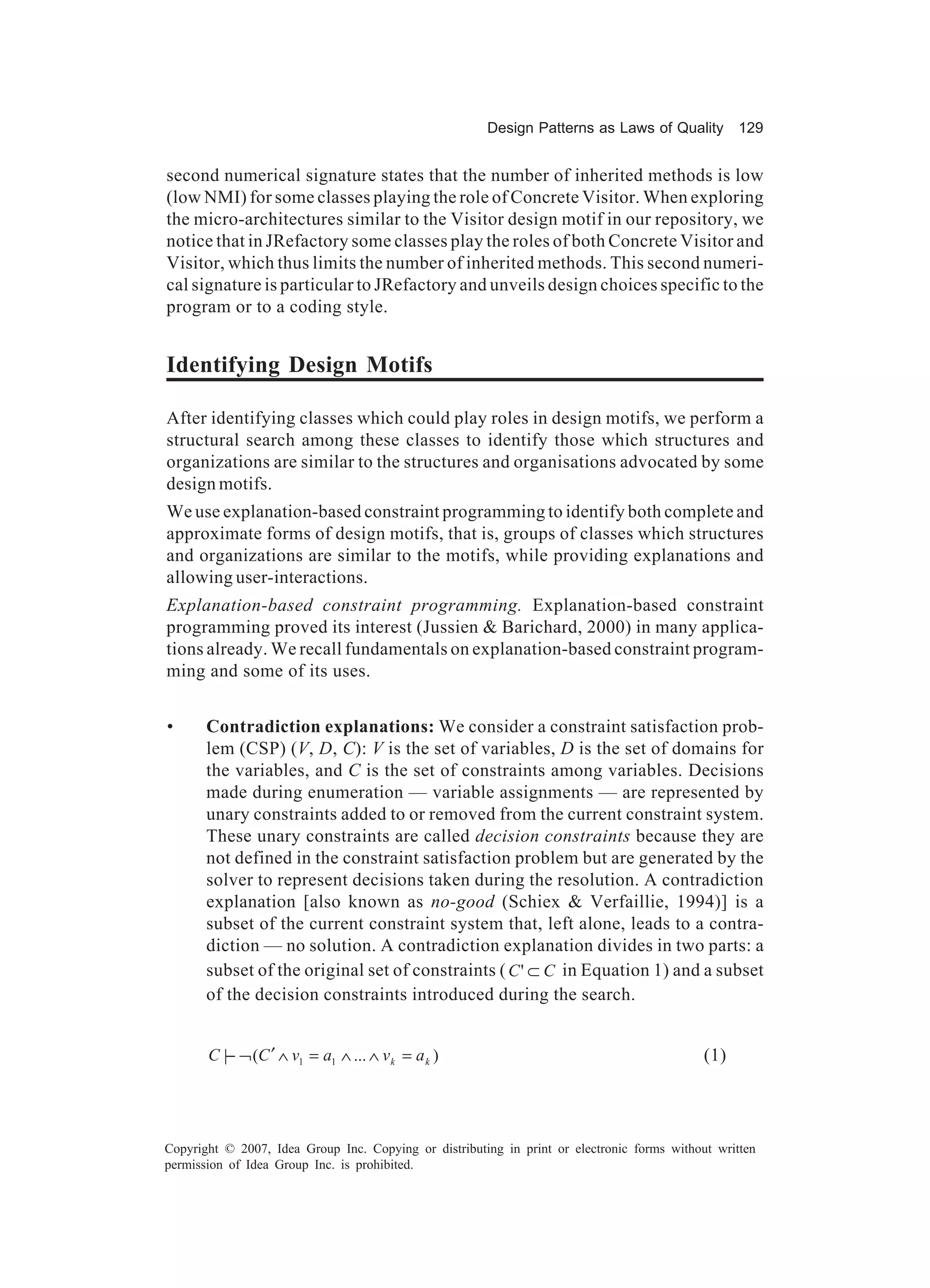 Design Patterns as Laws of Quality 129


second numerical signature states that the number of inherited methods is low
(low NMI) for some classes playing the role of Concrete Visitor. When exploring
the micro-architectures similar to the Visitor design motif in our repository, we
notice that in JRefactory some classes play the roles of both Concrete Visitor and
Visitor, which thus limits the number of inherited methods. This second numeri-
cal signature is particular to JRefactory and unveils design choices specific to the
program or to a coding style.


Identifying Design Motifs

After identifying classes which could play roles in design motifs, we perform a
structural search among these classes to identify those which structures and
organizations are similar to the structures and organisations advocated by some
design motifs.
We use explanation-based constraint programming to identify both complete and
approximate forms of design motifs, that is, groups of classes which structures
and organizations are similar to the motifs, while providing explanations and
allowing user-interactions.
Explanation-based constraint programming. Explanation-based constraint
programming proved its interest (Jussien & Barichard, 2000) in many applica-
tions already. We recall fundamentals on explanation-based constraint program-
ming and some of its uses.


•      Contradiction explanations: We consider a constraint satisfaction prob-
       lem (CSP) (V, D, C): V is the set of variables, D is the set of domains for
       the variables, and C is the set of constraints among variables. Decisions
       made during enumeration — variable assignments — are represented by
       unary constraints added to or removed from the current constraint system.
       These unary constraints are called decision constraints because they are
       not defined in the constraint satisfaction problem but are generated by the
       solver to represent decisions taken during the resolution. A contradiction
       explanation [also known as no-good (Schiex & Verfaillie, 1994)] is a
       subset of the current constraint system that, left alone, leads to a contra-
       diction — no solution. A contradiction explanation divides in two parts: a
       subset of the original set of constraints ( C ' ⊂ C in Equation 1) and a subset
       of the decision constraints introduced during the search.


       C |− ¬ (C ′ ∧ v1 = a1 ∧ ... ∧ v k = a k )                                             (1)




Copyright © 2007, Idea Group Inc. Copying or distributing in print or electronic forms without written
permission of Idea Group Inc. is prohibited.
 