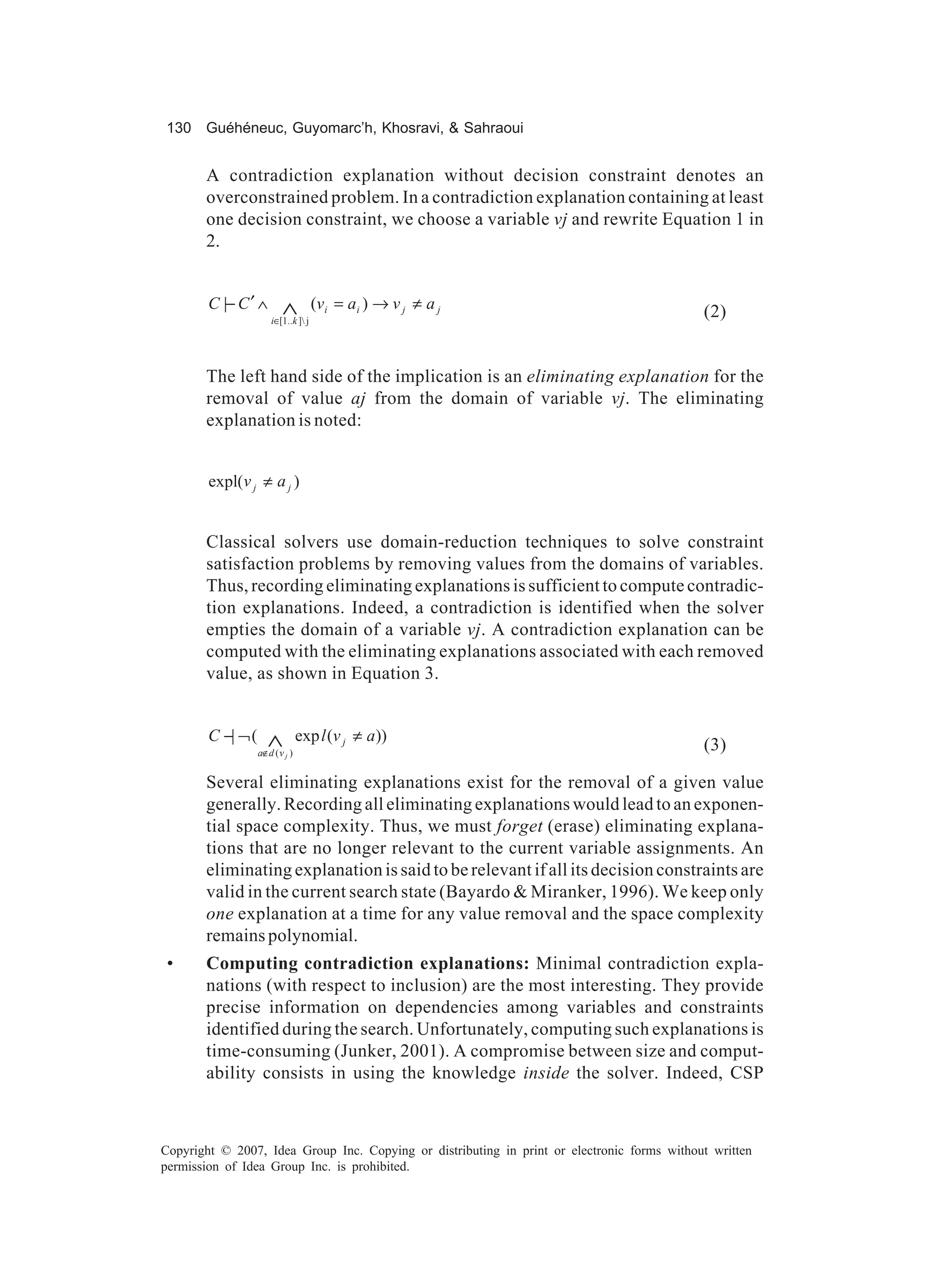 130 Guéhéneuc, Guyomarc’h, Khosravi, & Sahraoui


       A contradiction explanation without decision constraint denotes an
       overconstrained problem. In a contradiction explanation containing at least
       one decision constraint, we choose a variable vj and rewrite Equation 1 in
       2.


        C |− C ′ ∧        ∧
                       i∈[1..k ] j
                                      (v i = a i ) → v j ≠ a j                               (2)


       The left hand side of the implication is an eliminating explanation for the
       removal of value aj from the domain of variable vj. The eliminating
       explanation is noted:


        expl(v j ≠ a j )


       Classical solvers use domain-reduction techniques to solve constraint
       satisfaction problems by removing values from the domains of variables.
       Thus, recording eliminating explanations is sufficient to compute contradic-
       tion explanations. Indeed, a contradiction is identified when the solver
       empties the domain of a variable vj. A contradiction explanation can be
       computed with the eliminating explanations associated with each removed
       value, as shown in Equation 3.


        C −| ¬ (      ∧
                   a∉d ( v j )
                                 exp l (v j ≠ a))
                                                                                             (3)

       Several eliminating explanations exist for the removal of a given value
       generally. Recording all eliminating explanations would lead to an exponen-
       tial space complexity. Thus, we must forget (erase) eliminating explana-
       tions that are no longer relevant to the current variable assignments. An
       eliminating explanation is said to be relevant if all its decision constraints are
       valid in the current search state (Bayardo & Miranker, 1996). We keep only
       one explanation at a time for any value removal and the space complexity
       remains polynomial.
 •     Computing contradiction explanations: Minimal contradiction expla-
       nations (with respect to inclusion) are the most interesting. They provide
       precise information on dependencies among variables and constraints
       identified during the search. Unfortunately, computing such explanations is
       time-consuming (Junker, 2001). A compromise between size and comput-
       ability consists in using the knowledge inside the solver. Indeed, CSP



Copyright © 2007, Idea Group Inc. Copying or distributing in print or electronic forms without written
permission of Idea Group Inc. is prohibited.
 