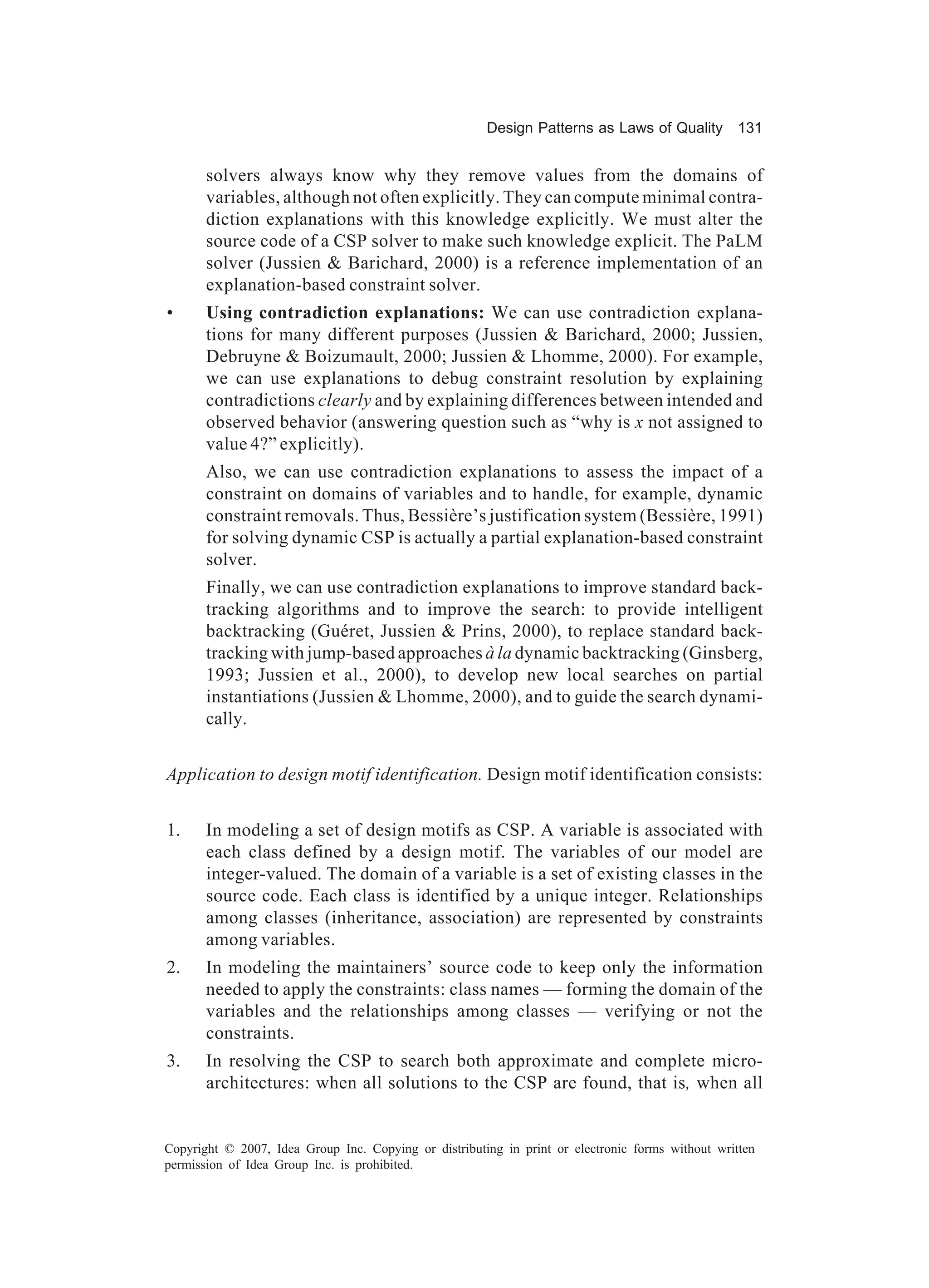 Design Patterns as Laws of Quality 131


       solvers always know why they remove values from the domains of
       variables, although not often explicitly. They can compute minimal contra-
       diction explanations with this knowledge explicitly. We must alter the
       source code of a CSP solver to make such knowledge explicit. The PaLM
       solver (Jussien & Barichard, 2000) is a reference implementation of an
       explanation-based constraint solver.
•      Using contradiction explanations: We can use contradiction explana-
       tions for many different purposes (Jussien & Barichard, 2000; Jussien,
       Debruyne & Boizumault, 2000; Jussien & Lhomme, 2000). For example,
       we can use explanations to debug constraint resolution by explaining
       contradictions clearly and by explaining differences between intended and
       observed behavior (answering question such as “why is x not assigned to
       value 4?” explicitly).
       Also, we can use contradiction explanations to assess the impact of a
       constraint on domains of variables and to handle, for example, dynamic
       constraint removals. Thus, Bessière’s justification system (Bessière, 1991)
       for solving dynamic CSP is actually a partial explanation-based constraint
       solver.
       Finally, we can use contradiction explanations to improve standard back-
       tracking algorithms and to improve the search: to provide intelligent
       backtracking (Guéret, Jussien & Prins, 2000), to replace standard back-
       tracking with jump-based approaches à la dynamic backtracking (Ginsberg,
       1993; Jussien et al., 2000), to develop new local searches on partial
       instantiations (Jussien & Lhomme, 2000), and to guide the search dynami-
       cally.


Application to design motif identification. Design motif identification consists:


1.     In modeling a set of design motifs as CSP. A variable is associated with
       each class defined by a design motif. The variables of our model are
       integer-valued. The domain of a variable is a set of existing classes in the
       source code. Each class is identified by a unique integer. Relationships
       among classes (inheritance, association) are represented by constraints
       among variables.
2.     In modeling the maintainers’ source code to keep only the information
       needed to apply the constraints: class names — forming the domain of the
       variables and the relationships among classes — verifying or not the
       constraints.
3.     In resolving the CSP to search both approximate and complete micro-
       architectures: when all solutions to the CSP are found, that is, when all


Copyright © 2007, Idea Group Inc. Copying or distributing in print or electronic forms without written
permission of Idea Group Inc. is prohibited.
 
